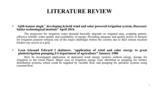 LITERATURE REVIEW
• Ajith kumar singh,” developing hybrid wind and solar powered irrigation system, Harcourt
butler technological institute” April 2016
The projection for irrigation water demand basically depends on irrigated area, cropping pattern,
effective rainfall, water quality and availability of energy. Providing adequate and quality power to farmers
for irrigation purpose remains one of the major challenges before the country due to their remote location
hinders any access to a grid.
• Leon lylesand Edward l skidmore, “application of wind and solar energy to great
plainsirrigation pumping,US department of agriculture” January 1980
Here he investigated application of dedicated wind energy systems without energy storage for
irrigation in the Great Plains. Major uses of irrigation energy were identified as pumping for surface
distribution systems, which could be supplied by variable flow, and pumping for sprinkler systems using
constant flow.
5
 
