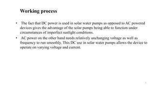 Working process
• The fact that DC power is used in solar water pumps as opposed to AC powered
devices gives the advantage of the solar pumps being able to function under
circumstances of imperfect sunlight conditions.
• AC power on the other hand needs relatively unchanging voltage as well as
frequency to run smoothly. This DC use in solar water pumps allows the device to
operate on varying voltage and current.
7
 