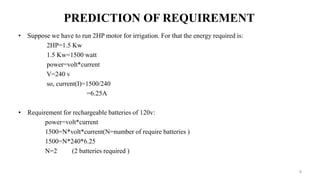 PREDICTION OF REQUIREMENT
• Suppose we have to run 2HP motor for irrigation. For that the energy required is:
2HP=1.5 Kw
1.5 Kw=1500 watt
power=volt*current
V=240 v
so, current(I)=1500/240
=6.25A
• Requirement for rechargeable batteries of 120v:
power=volt*current
1500=N*volt*current(N=number of require batteries )
1500=N*240*6.25
N=2 (2 batteries required )
9
 