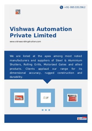 +91-9953352962
Vishwas Automation
Private Limited
www.vishwasrollingshutters.com
We are listed at the apex among most noted
manufacturers and suppliers of Steel & Aluminium
Shutters, Rolling Grills, Motorized Gates and allied
products. Clients applaud our range for its
dimensional accuracy, rugged construction and
durability.
 