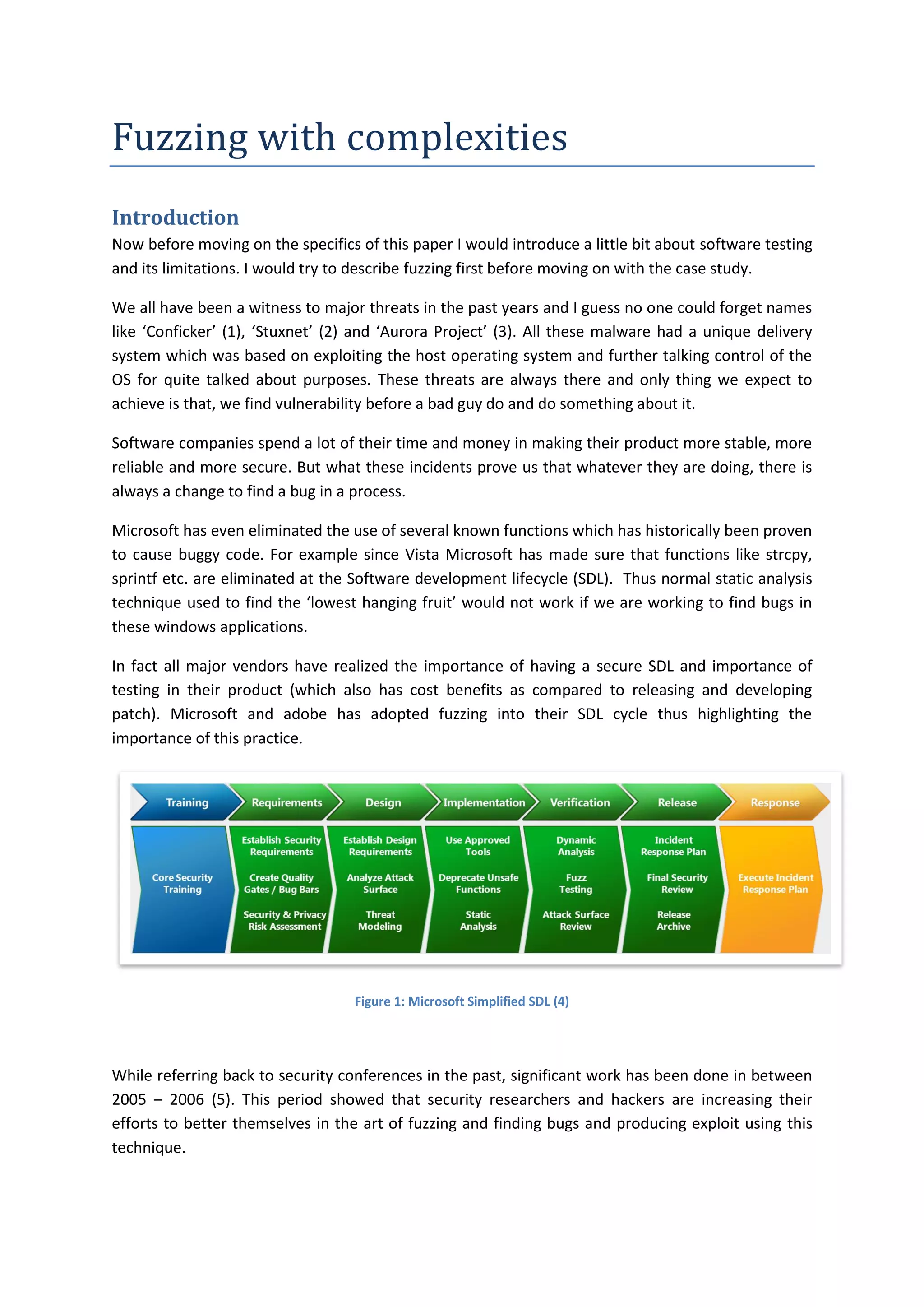 Fuzzing with complexities
Introduction
Now before moving on the specifics of this paper I would introduce a little bit about software testing
and its limitations. I would try to describe fuzzing first before moving on with the case study.

We all have been a witness to major threats in the past years and I guess no one could forget names
like ‘Conficker’ (1), ‘Stuxnet’ (2) and ‘Aurora Project’ (3). All these malware had a unique delivery
system which was based on exploiting the host operating system and further talking control of the
OS for quite talked about purposes. These threats are always there and only thing we expect to
achieve is that, we find vulnerability before a bad guy do and do something about it.

Software companies spend a lot of their time and money in making their product more stable, more
reliable and more secure. But what these incidents prove us that whatever they are doing, there is
always a change to find a bug in a process.

Microsoft has even eliminated the use of several known functions which has historically been proven
to cause buggy code. For example since Vista Microsoft has made sure that functions like strcpy,
sprintf etc. are eliminated at the Software development lifecycle (SDL). Thus normal static analysis
technique used to find the ‘lowest hanging fruit’ would not work if we are working to find bugs in
these windows applications.

In fact all major vendors have realized the importance of having a secure SDL and importance of
testing in their product (which also has cost benefits as compared to releasing and developing
patch). Microsoft and adobe has adopted fuzzing into their SDL cycle thus highlighting the
importance of this practice.




                                   Figure 1: Microsoft Simplified SDL (4)




While referring back to security conferences in the past, significant work has been done in between
2005 – 2006 (5). This period showed that security researchers and hackers are increasing their
efforts to better themselves in the art of fuzzing and finding bugs and producing exploit using this
technique.
 