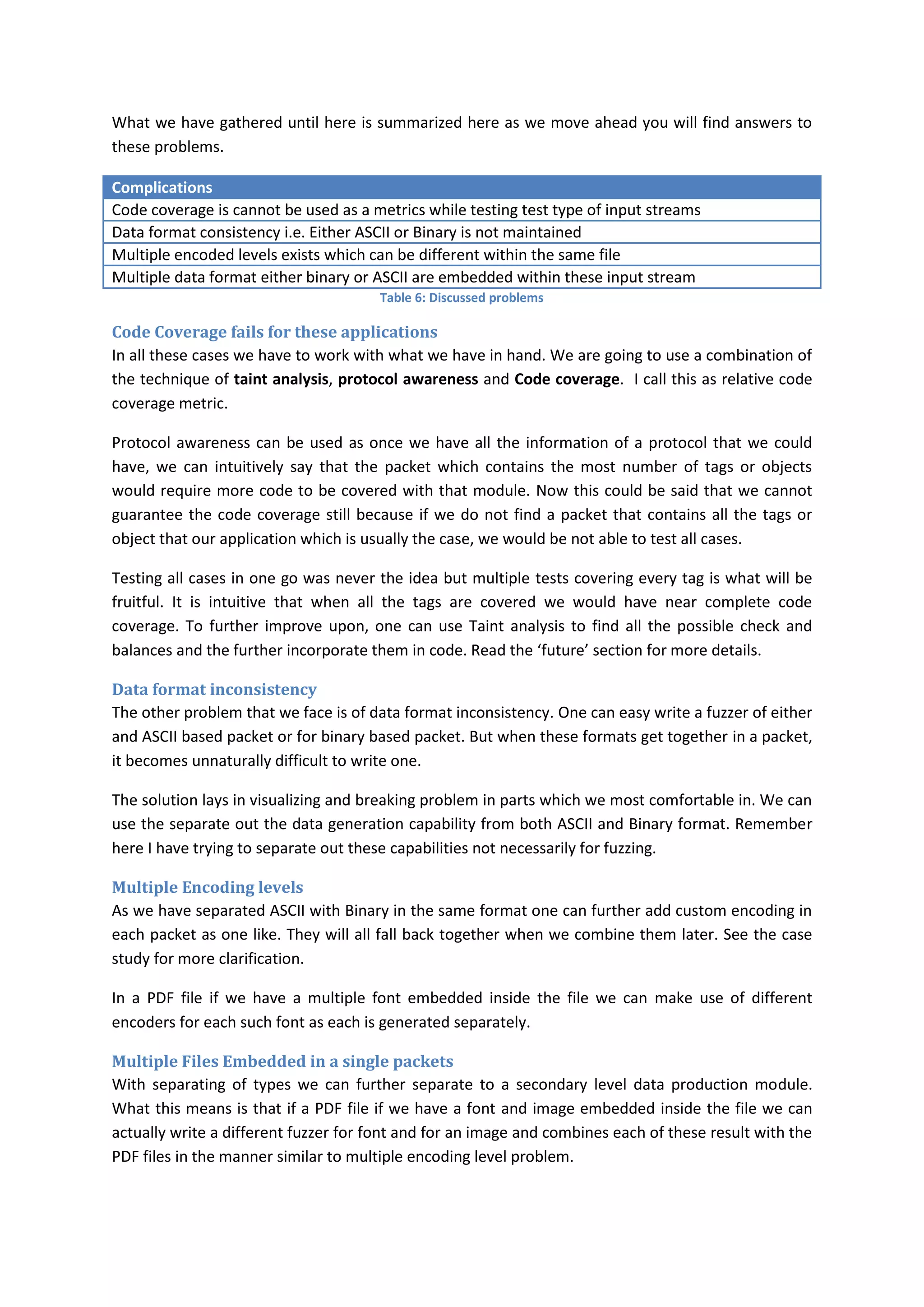 What we have gathered until here is summarized here as we move ahead you will find answers to
these problems.

Complications
Code coverage is cannot be used as a metrics while testing test type of input streams
Data format consistency i.e. Either ASCII or Binary is not maintained
Multiple encoded levels exists which can be different within the same file
Multiple data format either binary or ASCII are embedded within these input stream
                                       Table 6: Discussed problems

Code Coverage fails for these applications
In all these cases we have to work with what we have in hand. We are going to use a combination of
the technique of taint analysis, protocol awareness and Code coverage. I call this as relative code
coverage metric.

Protocol awareness can be used as once we have all the information of a protocol that we could
have, we can intuitively say that the packet which contains the most number of tags or objects
would require more code to be covered with that module. Now this could be said that we cannot
guarantee the code coverage still because if we do not find a packet that contains all the tags or
object that our application which is usually the case, we would be not able to test all cases.

Testing all cases in one go was never the idea but multiple tests covering every tag is what will be
fruitful. It is intuitive that when all the tags are covered we would have near complete code
coverage. To further improve upon, one can use Taint analysis to find all the possible check and
balances and the further incorporate them in code. Read the ‘future’ section for more details.

Data format inconsistency
The other problem that we face is of data format inconsistency. One can easy write a fuzzer of either
and ASCII based packet or for binary based packet. But when these formats get together in a packet,
it becomes unnaturally difficult to write one.

The solution lays in visualizing and breaking problem in parts which we most comfortable in. We can
use the separate out the data generation capability from both ASCII and Binary format. Remember
here I have trying to separate out these capabilities not necessarily for fuzzing.

Multiple Encoding levels
As we have separated ASCII with Binary in the same format one can further add custom encoding in
each packet as one like. They will all fall back together when we combine them later. See the case
study for more clarification.

In a PDF file if we have a multiple font embedded inside the file we can make use of different
encoders for each such font as each is generated separately.

Multiple Files Embedded in a single packets
With separating of types we can further separate to a secondary level data production module.
What this means is that if a PDF file if we have a font and image embedded inside the file we can
actually write a different fuzzer for font and for an image and combines each of these result with the
PDF files in the manner similar to multiple encoding level problem.
 