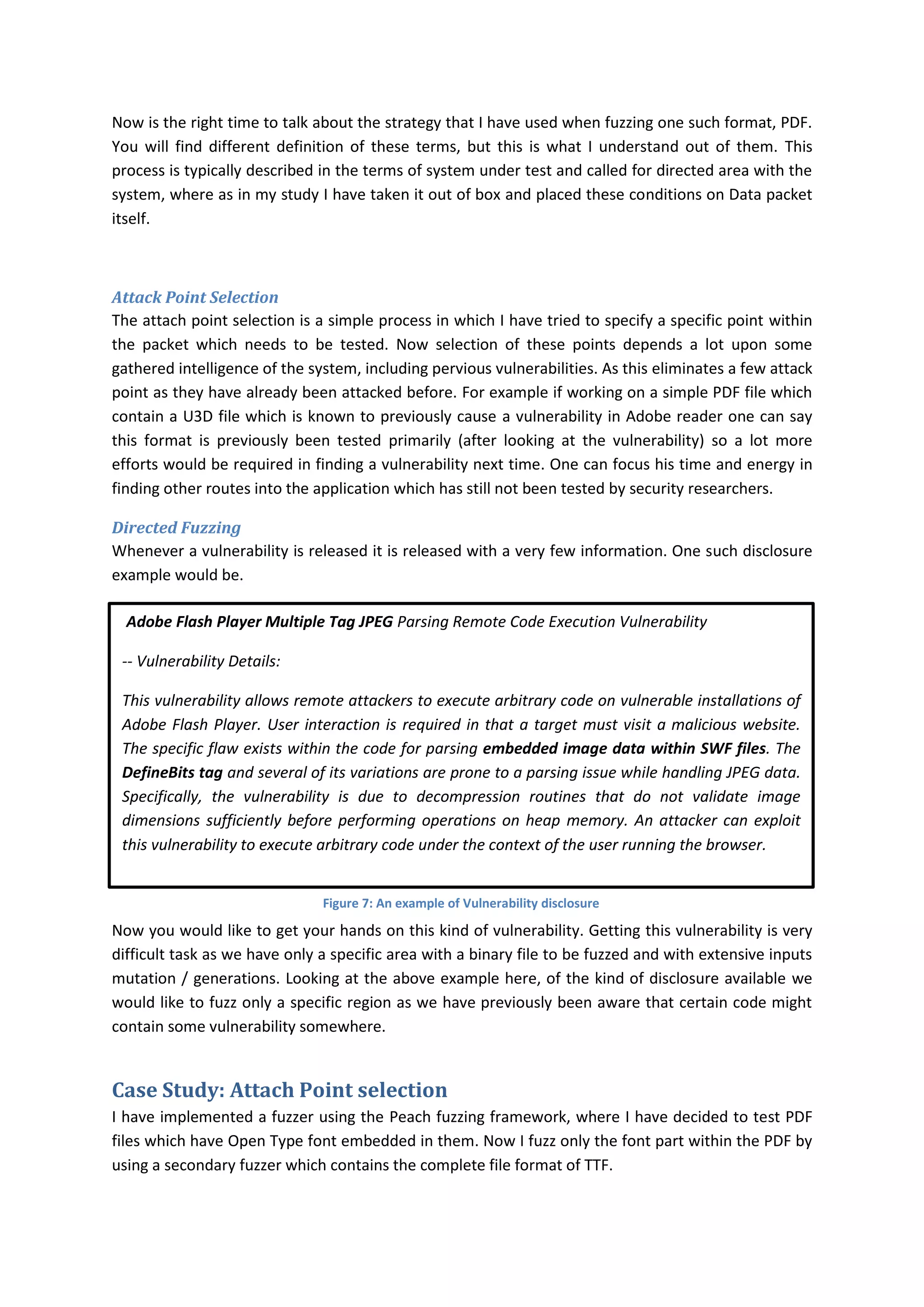 Now is the right time to talk about the strategy that I have used when fuzzing one such format, PDF.
You will find different definition of these terms, but this is what I understand out of them. This
process is typically described in the terms of system under test and called for directed area with the
system, where as in my study I have taken it out of box and placed these conditions on Data packet
itself.



Attack Point Selection
The attach point selection is a simple process in which I have tried to specify a specific point within
the packet which needs to be tested. Now selection of these points depends a lot upon some
gathered intelligence of the system, including pervious vulnerabilities. As this eliminates a few attack
point as they have already been attacked before. For example if working on a simple PDF file which
contain a U3D file which is known to previously cause a vulnerability in Adobe reader one can say
this format is previously been tested primarily (after looking at the vulnerability) so a lot more
efforts would be required in finding a vulnerability next time. One can focus his time and energy in
finding other routes into the application which has still not been tested by security researchers.

Directed Fuzzing
Whenever a vulnerability is released it is released with a very few information. One such disclosure
example would be.

  Adobe Flash Player Multiple Tag JPEG Parsing Remote Code Execution Vulnerability

 -- Vulnerability Details:

 This vulnerability allows remote attackers to execute arbitrary code on vulnerable installations of
 Adobe Flash Player. User interaction is required in that a target must visit a malicious website.
 The specific flaw exists within the code for parsing embedded image data within SWF files. The
 DefineBits tag and several of its variations are prone to a parsing issue while handling JPEG data.
 Specifically, the vulnerability is due to decompression routines that do not validate image
 dimensions sufficiently before performing operations on heap memory. An attacker can exploit
 this vulnerability to execute arbitrary code under the context of the user running the browser.


                               Figure 7: An example of Vulnerability disclosure

Now you would like to get your hands on this kind of vulnerability. Getting this vulnerability is very
difficult task as we have only a specific area with a binary file to be fuzzed and with extensive inputs
mutation / generations. Looking at the above example here, of the kind of disclosure available we
would like to fuzz only a specific region as we have previously been aware that certain code might
contain some vulnerability somewhere.


Case Study: Attach Point selection
I have implemented a fuzzer using the Peach fuzzing framework, where I have decided to test PDF
files which have Open Type font embedded in them. Now I fuzz only the font part within the PDF by
using a secondary fuzzer which contains the complete file format of TTF.
 
