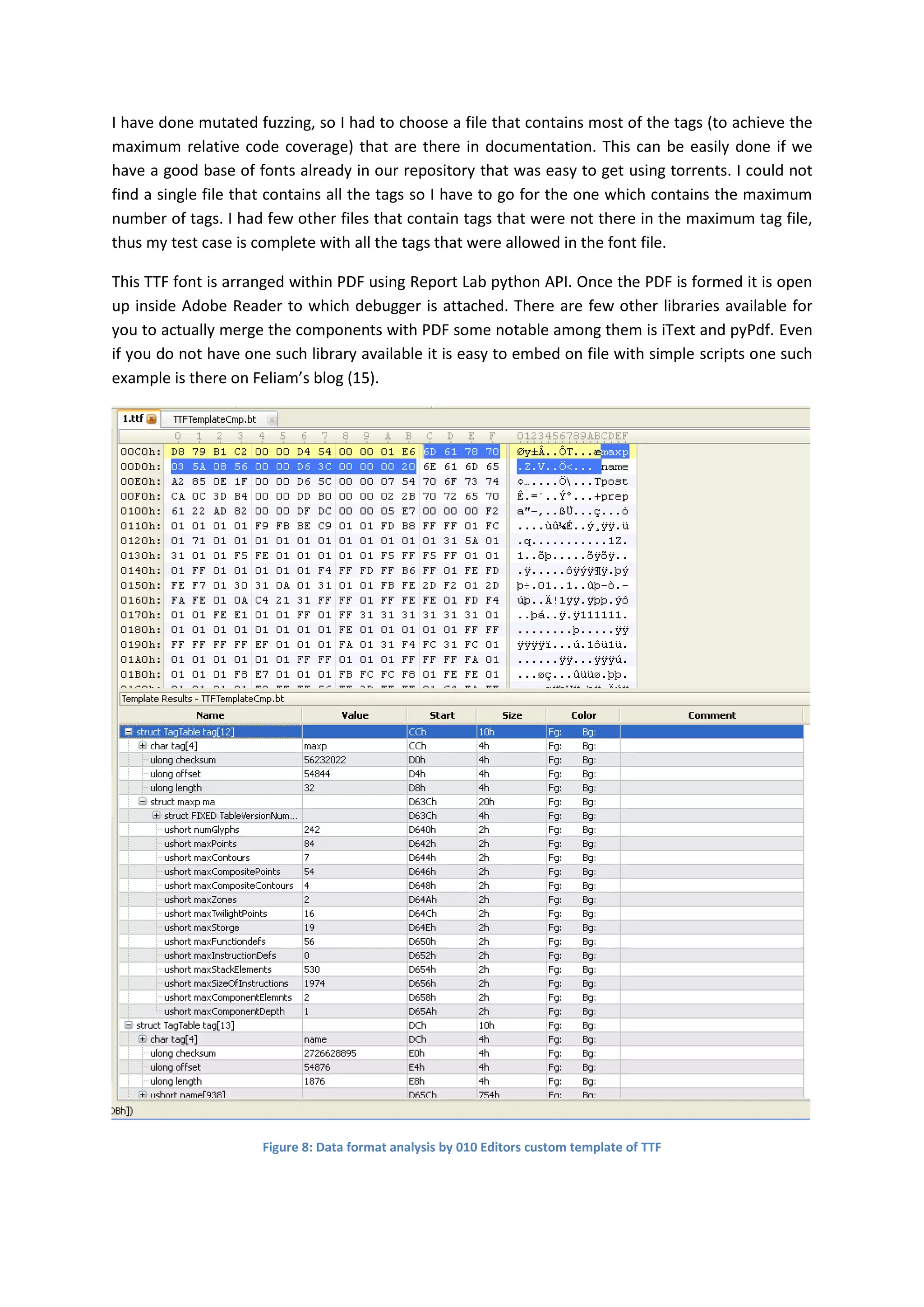 I have done mutated fuzzing, so I had to choose a file that contains most of the tags (to achieve the
maximum relative code coverage) that are there in documentation. This can be easily done if we
have a good base of fonts already in our repository that was easy to get using torrents. I could not
find a single file that contains all the tags so I have to go for the one which contains the maximum
number of tags. I had few other files that contain tags that were not there in the maximum tag file,
thus my test case is complete with all the tags that were allowed in the font file.

This TTF font is arranged within PDF using Report Lab python API. Once the PDF is formed it is open
up inside Adobe Reader to which debugger is attached. There are few other libraries available for
you to actually merge the components with PDF some notable among them is iText and pyPdf. Even
if you do not have one such library available it is easy to embed on file with simple scripts one such
example is there on Feliam’s blog (15).




                     Figure 8: Data format analysis by 010 Editors custom template of TTF
 