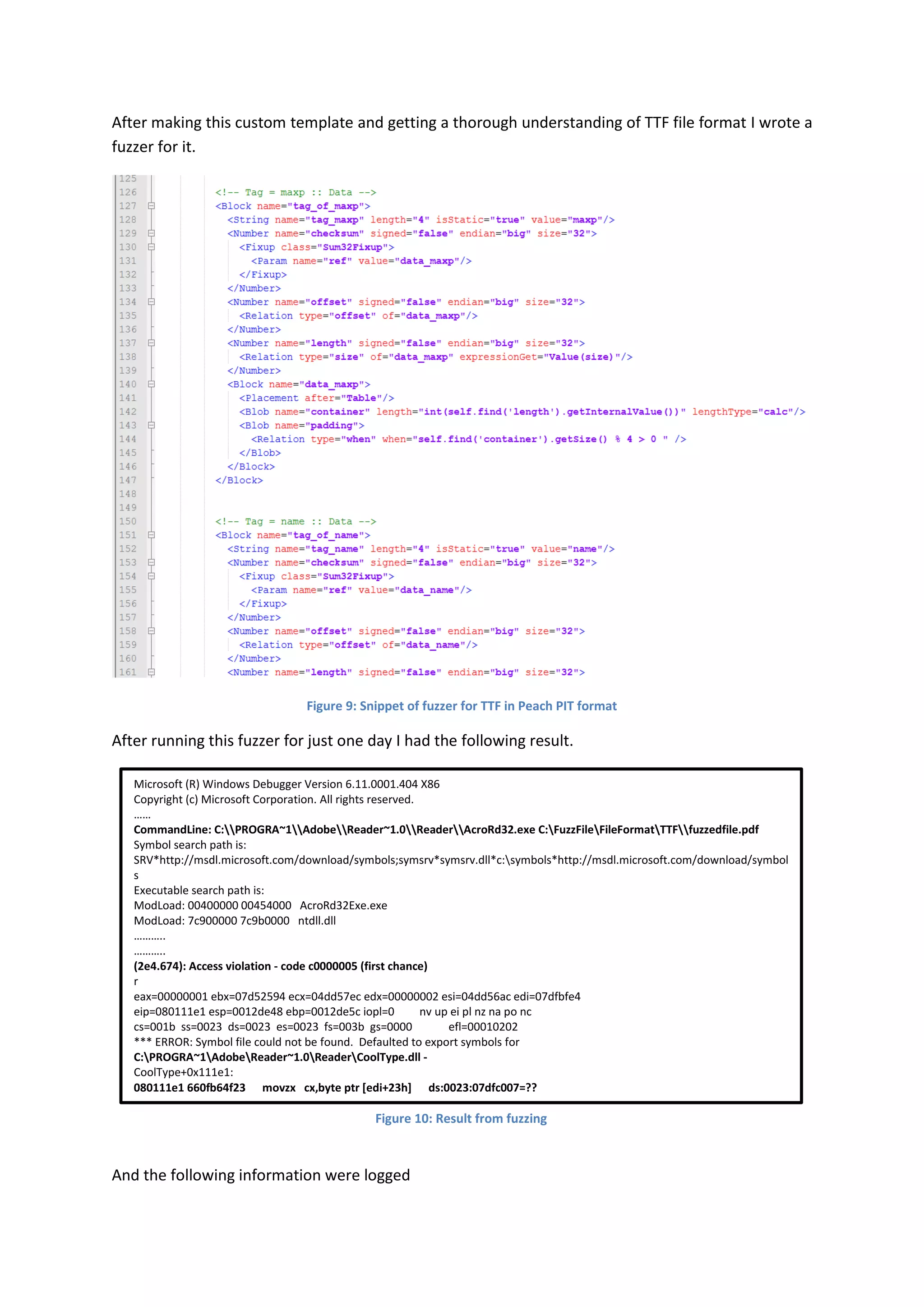 After making this custom template and getting a thorough understanding of TTF file format I wrote a
fuzzer for it.




                                 Figure 9: Snippet of fuzzer for TTF in Peach PIT format

After running this fuzzer for just one day I had the following result.

   Microsoft (R) Windows Debugger Version 6.11.0001.404 X86
   Copyright (c) Microsoft Corporation. All rights reserved.
   ……
   CommandLine: C:PROGRA~1AdobeReader~1.0ReaderAcroRd32.exe C:FuzzFileFileFormatTTFfuzzedfile.pdf
   Symbol search path is:
   SRV*http://msdl.microsoft.com/download/symbols;symsrv*symsrv.dll*c:symbols*http://msdl.microsoft.com/download/symbol
   s
   Executable search path is:
   ModLoad: 00400000 00454000 AcroRd32Exe.exe
   ModLoad: 7c900000 7c9b0000 ntdll.dll
   ………..
   ………..
   (2e4.674): Access violation - code c0000005 (first chance)
   r
   eax=00000001 ebx=07d52594 ecx=04dd57ec edx=00000002 esi=04dd56ac edi=07dfbfe4
   eip=080111e1 esp=0012de48 ebp=0012de5c iopl=0             nv up ei pl nz na po nc
   cs=001b ss=0023 ds=0023 es=0023 fs=003b gs=0000                efl=00010202
   *** ERROR: Symbol file could not be found. Defaulted to export symbols for
   C:PROGRA~1AdobeReader~1.0ReaderCoolType.dll -
   CoolType+0x111e1:
   080111e1 660fb64f23 movzx cx,byte ptr [edi+23h] ds:0023:07dfc007=??

                                              Figure 10: Result from fuzzing



And the following information were logged
 