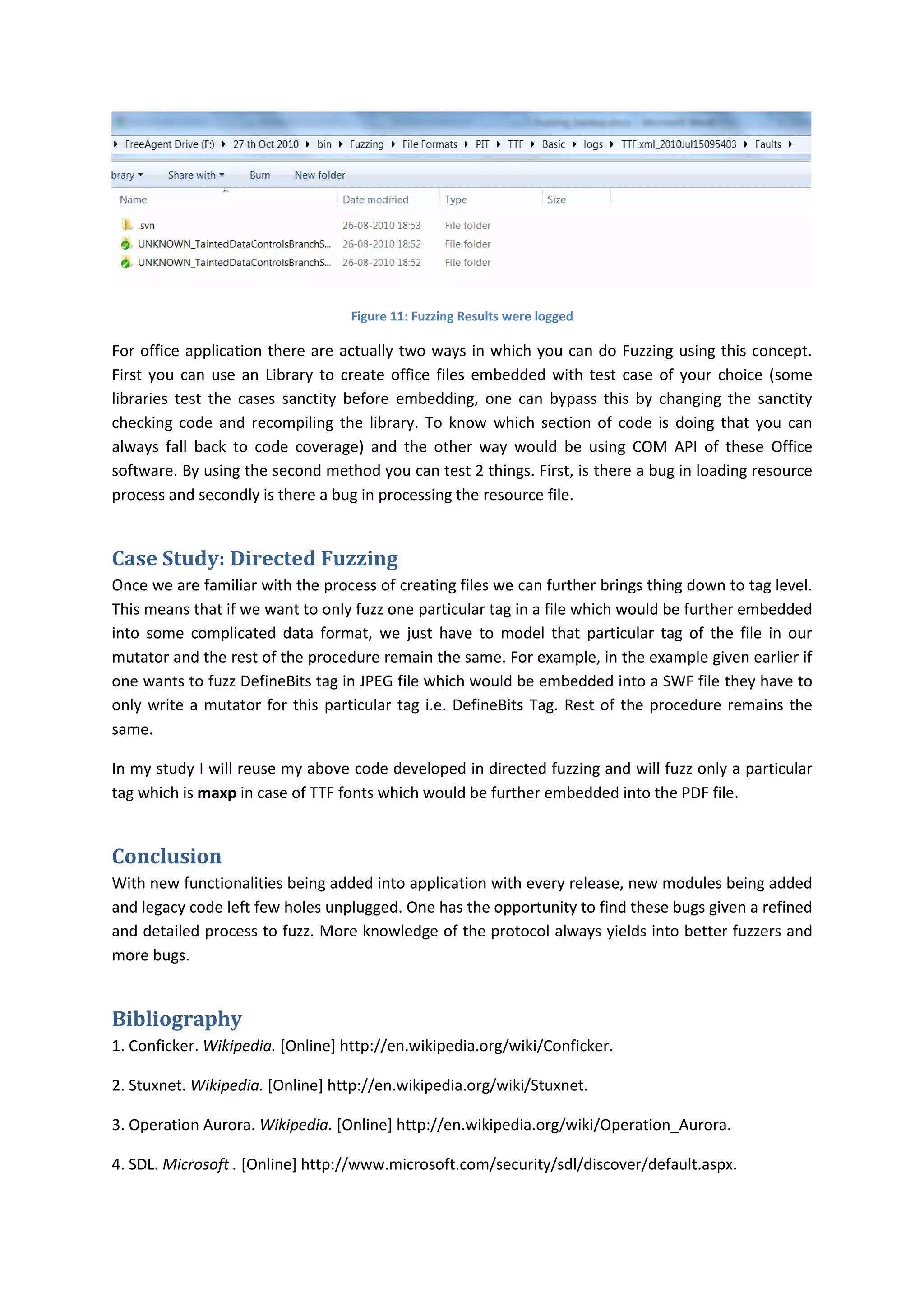 Figure 11: Fuzzing Results were logged

For office application there are actually two ways in which you can do Fuzzing using this concept.
First you can use an Library to create office files embedded with test case of your choice (some
libraries test the cases sanctity before embedding, one can bypass this by changing the sanctity
checking code and recompiling the library. To know which section of code is doing that you can
always fall back to code coverage) and the other way would be using COM API of these Office
software. By using the second method you can test 2 things. First, is there a bug in loading resource
process and secondly is there a bug in processing the resource file.


Case Study: Directed Fuzzing
Once we are familiar with the process of creating files we can further brings thing down to tag level.
This means that if we want to only fuzz one particular tag in a file which would be further embedded
into some complicated data format, we just have to model that particular tag of the file in our
mutator and the rest of the procedure remain the same. For example, in the example given earlier if
one wants to fuzz DefineBits tag in JPEG file which would be embedded into a SWF file they have to
only write a mutator for this particular tag i.e. DefineBits Tag. Rest of the procedure remains the
same.

In my study I will reuse my above code developed in directed fuzzing and will fuzz only a particular
tag which is maxp in case of TTF fonts which would be further embedded into the PDF file.


Conclusion
With new functionalities being added into application with every release, new modules being added
and legacy code left few holes unplugged. One has the opportunity to find these bugs given a refined
and detailed process to fuzz. More knowledge of the protocol always yields into better fuzzers and
more bugs.


Bibliography
1. Conficker. Wikipedia. [Online] http://en.wikipedia.org/wiki/Conficker.

2. Stuxnet. Wikipedia. [Online] http://en.wikipedia.org/wiki/Stuxnet.

3. Operation Aurora. Wikipedia. [Online] http://en.wikipedia.org/wiki/Operation_Aurora.

4. SDL. Microsoft . [Online] http://www.microsoft.com/security/sdl/discover/default.aspx.
 