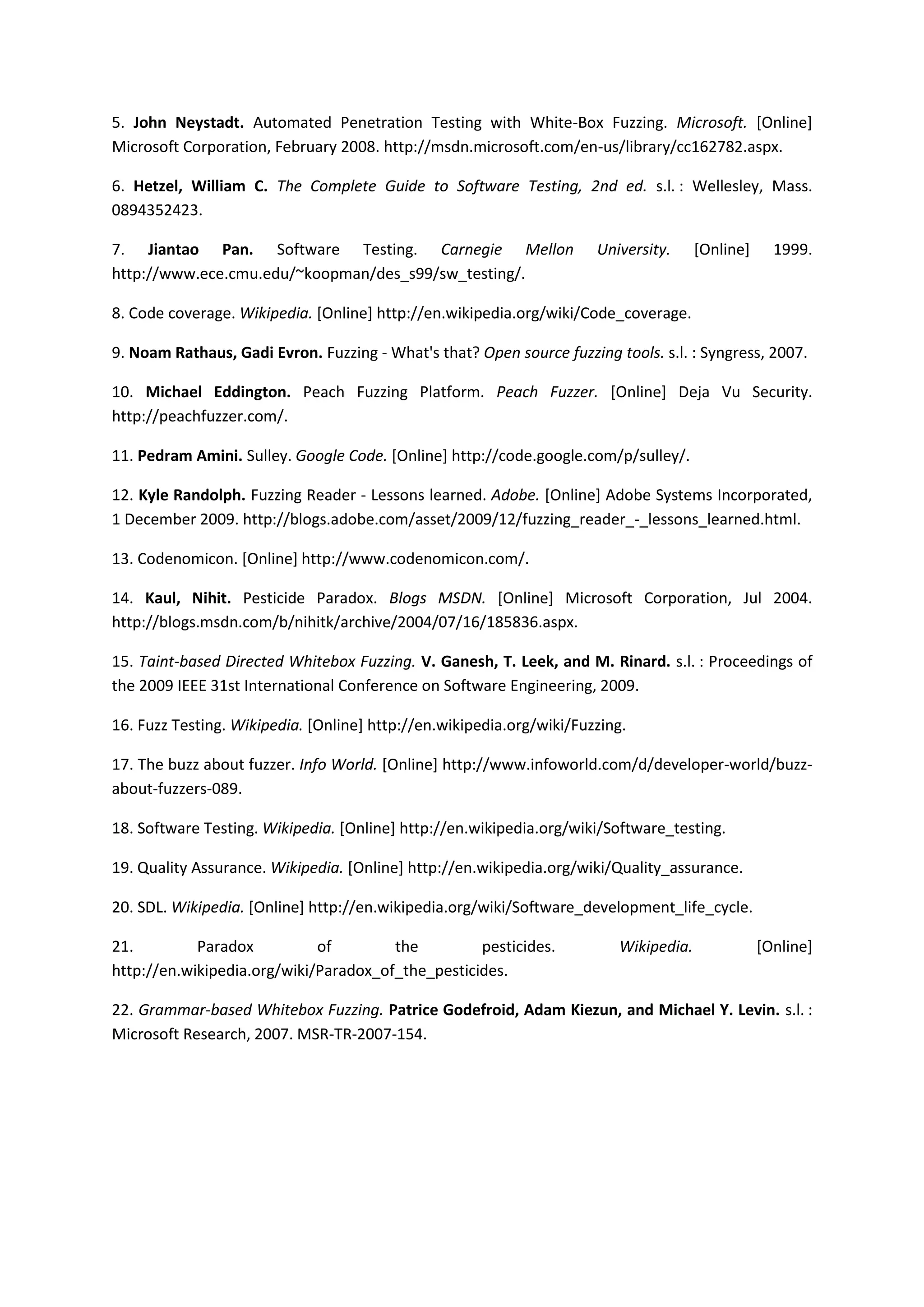 5. John Neystadt. Automated Penetration Testing with White-Box Fuzzing. Microsoft. [Online]
Microsoft Corporation, February 2008. http://msdn.microsoft.com/en-us/library/cc162782.aspx.

6. Hetzel, William C. The Complete Guide to Software Testing, 2nd ed. s.l. : Wellesley, Mass.
0894352423.

7. Jiantao Pan. Software Testing. Carnegie Mellon                     University.     [Online]     1999.
http://www.ece.cmu.edu/~koopman/des_s99/sw_testing/.

8. Code coverage. Wikipedia. [Online] http://en.wikipedia.org/wiki/Code_coverage.

9. Noam Rathaus, Gadi Evron. Fuzzing - What's that? Open source fuzzing tools. s.l. : Syngress, 2007.

10. Michael Eddington. Peach Fuzzing Platform. Peach Fuzzer. [Online] Deja Vu Security.
http://peachfuzzer.com/.

11. Pedram Amini. Sulley. Google Code. [Online] http://code.google.com/p/sulley/.

12. Kyle Randolph. Fuzzing Reader - Lessons learned. Adobe. [Online] Adobe Systems Incorporated,
1 December 2009. http://blogs.adobe.com/asset/2009/12/fuzzing_reader_-_lessons_learned.html.

13. Codenomicon. [Online] http://www.codenomicon.com/.

14. Kaul, Nihit. Pesticide Paradox. Blogs MSDN. [Online] Microsoft Corporation, Jul 2004.
http://blogs.msdn.com/b/nihitk/archive/2004/07/16/185836.aspx.

15. Taint-based Directed Whitebox Fuzzing. V. Ganesh, T. Leek, and M. Rinard. s.l. : Proceedings of
the 2009 IEEE 31st International Conference on Software Engineering, 2009.

16. Fuzz Testing. Wikipedia. [Online] http://en.wikipedia.org/wiki/Fuzzing.

17. The buzz about fuzzer. Info World. [Online] http://www.infoworld.com/d/developer-world/buzz-
about-fuzzers-089.

18. Software Testing. Wikipedia. [Online] http://en.wikipedia.org/wiki/Software_testing.

19. Quality Assurance. Wikipedia. [Online] http://en.wikipedia.org/wiki/Quality_assurance.

20. SDL. Wikipedia. [Online] http://en.wikipedia.org/wiki/Software_development_life_cycle.

21.         Paradox          of        the         pesticides.           Wikipedia.              [Online]
http://en.wikipedia.org/wiki/Paradox_of_the_pesticides.

22. Grammar-based Whitebox Fuzzing. Patrice Godefroid, Adam Kiezun, and Michael Y. Levin. s.l. :
Microsoft Research, 2007. MSR-TR-2007-154.
 