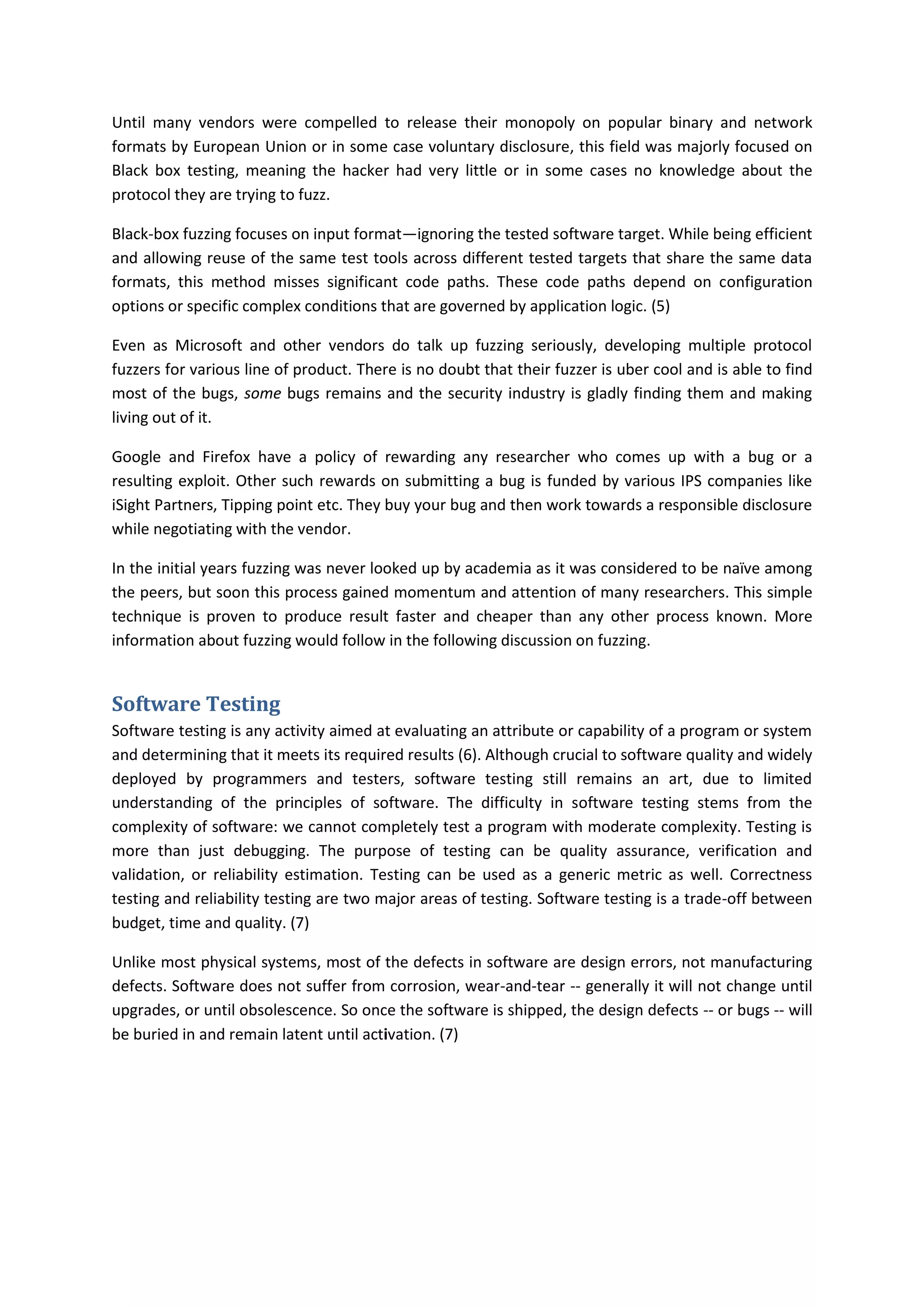 Until many vendors were compelled to release their monopoly on popular binary and network
formats by European Union or in some case voluntary disclosure, this field was majorly focused on
Black box testing, meaning the hacker had very little or in some cases no knowledge about the
protocol they are trying to fuzz.

Black-box fuzzing focuses on input format—ignoring the tested software target. While being efficient
and allowing reuse of the same test tools across different tested targets that share the same data
formats, this method misses significant code paths. These code paths depend on configuration
options or specific complex conditions that are governed by application logic. (5)

Even as Microsoft and other vendors do talk up fuzzing seriously, developing multiple protocol
fuzzers for various line of product. There is no doubt that their fuzzer is uber cool and is able to find
most of the bugs, some bugs remains and the security industry is gladly finding them and making
living out of it.

Google and Firefox have a policy of rewarding any researcher who comes up with a bug or a
resulting exploit. Other such rewards on submitting a bug is funded by various IPS companies like
iSight Partners, Tipping point etc. They buy your bug and then work towards a responsible disclosure
while negotiating with the vendor.

In the initial years fuzzing was never looked up by academia as it was considered to be naïve among
the peers, but soon this process gained momentum and attention of many researchers. This simple
technique is proven to produce result faster and cheaper than any other process known. More
information about fuzzing would follow in the following discussion on fuzzing.


Software Testing
Software testing is any activity aimed at evaluating an attribute or capability of a program or system
and determining that it meets its required results (6). Although crucial to software quality and widely
deployed by programmers and testers, software testing still remains an art, due to limited
understanding of the principles of software. The difficulty in software testing stems from the
complexity of software: we cannot completely test a program with moderate complexity. Testing is
more than just debugging. The purpose of testing can be quality assurance, verification and
validation, or reliability estimation. Testing can be used as a generic metric as well. Correctness
testing and reliability testing are two major areas of testing. Software testing is a trade-off between
budget, time and quality. (7)

Unlike most physical systems, most of the defects in software are design errors, not manufacturing
defects. Software does not suffer from corrosion, wear-and-tear -- generally it will not change until
upgrades, or until obsolescence. So once the software is shipped, the design defects -- or bugs -- will
be buried in and remain latent until activation. (7)
 