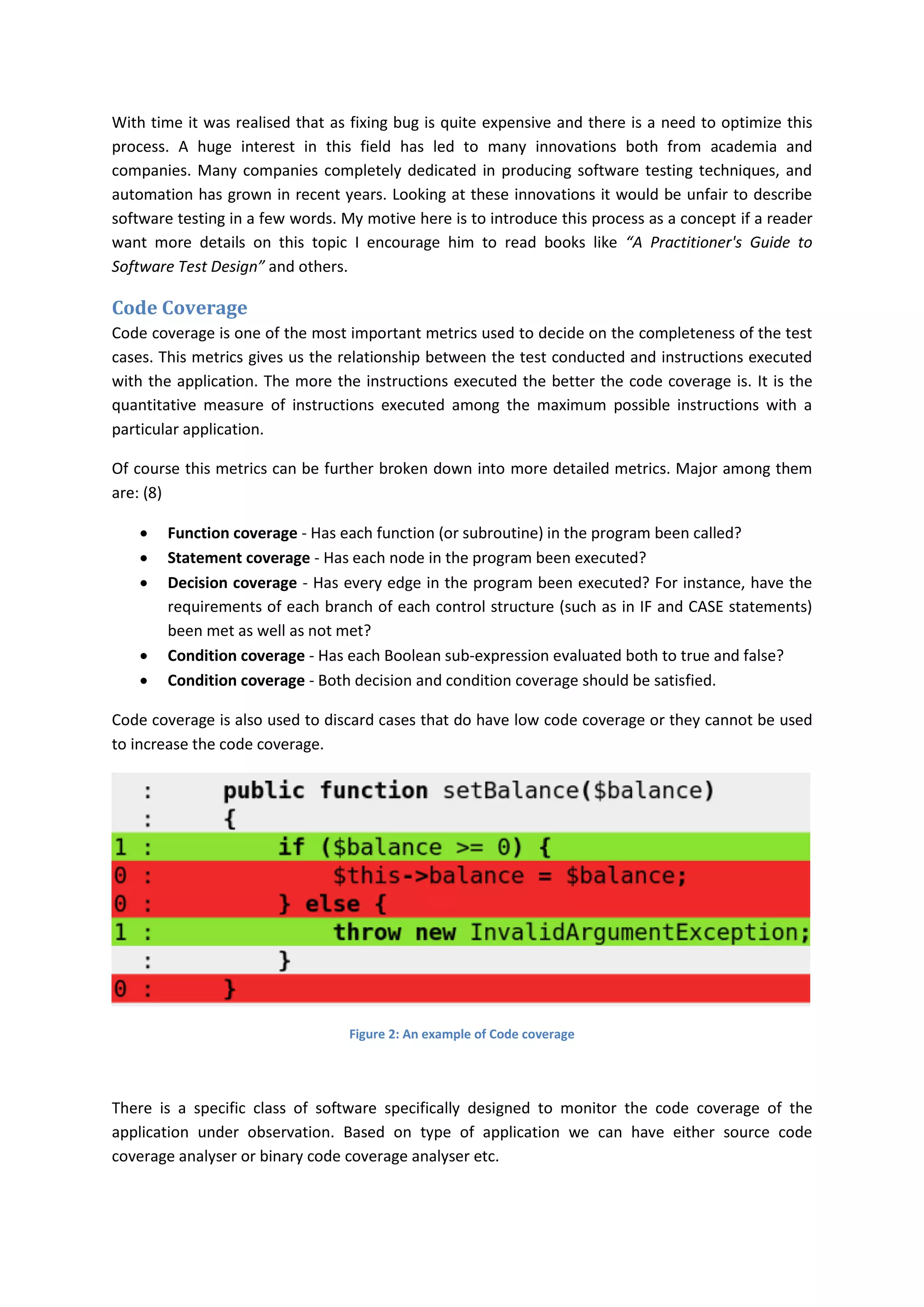 With time it was realised that as fixing bug is quite expensive and there is a need to optimize this
process. A huge interest in this field has led to many innovations both from academia and
companies. Many companies completely dedicated in producing software testing techniques, and
automation has grown in recent years. Looking at these innovations it would be unfair to describe
software testing in a few words. My motive here is to introduce this process as a concept if a reader
want more details on this topic I encourage him to read books like “A Practitioner's Guide to
Software Test Design” and others.

Code Coverage
Code coverage is one of the most important metrics used to decide on the completeness of the test
cases. This metrics gives us the relationship between the test conducted and instructions executed
with the application. The more the instructions executed the better the code coverage is. It is the
quantitative measure of instructions executed among the maximum possible instructions with a
particular application.

Of course this metrics can be further broken down into more detailed metrics. Major among them
are: (8)

       Function coverage - Has each function (or subroutine) in the program been called?
       Statement coverage - Has each node in the program been executed?
       Decision coverage - Has every edge in the program been executed? For instance, have the
        requirements of each branch of each control structure (such as in IF and CASE statements)
        been met as well as not met?
       Condition coverage - Has each Boolean sub-expression evaluated both to true and false?
       Condition coverage - Both decision and condition coverage should be satisfied.

Code coverage is also used to discard cases that do have low code coverage or they cannot be used
to increase the code coverage.




                                  Figure 2: An example of Code coverage




There is a specific class of software specifically designed to monitor the code coverage of the
application under observation. Based on type of application we can have either source code
coverage analyser or binary code coverage analyser etc.
 