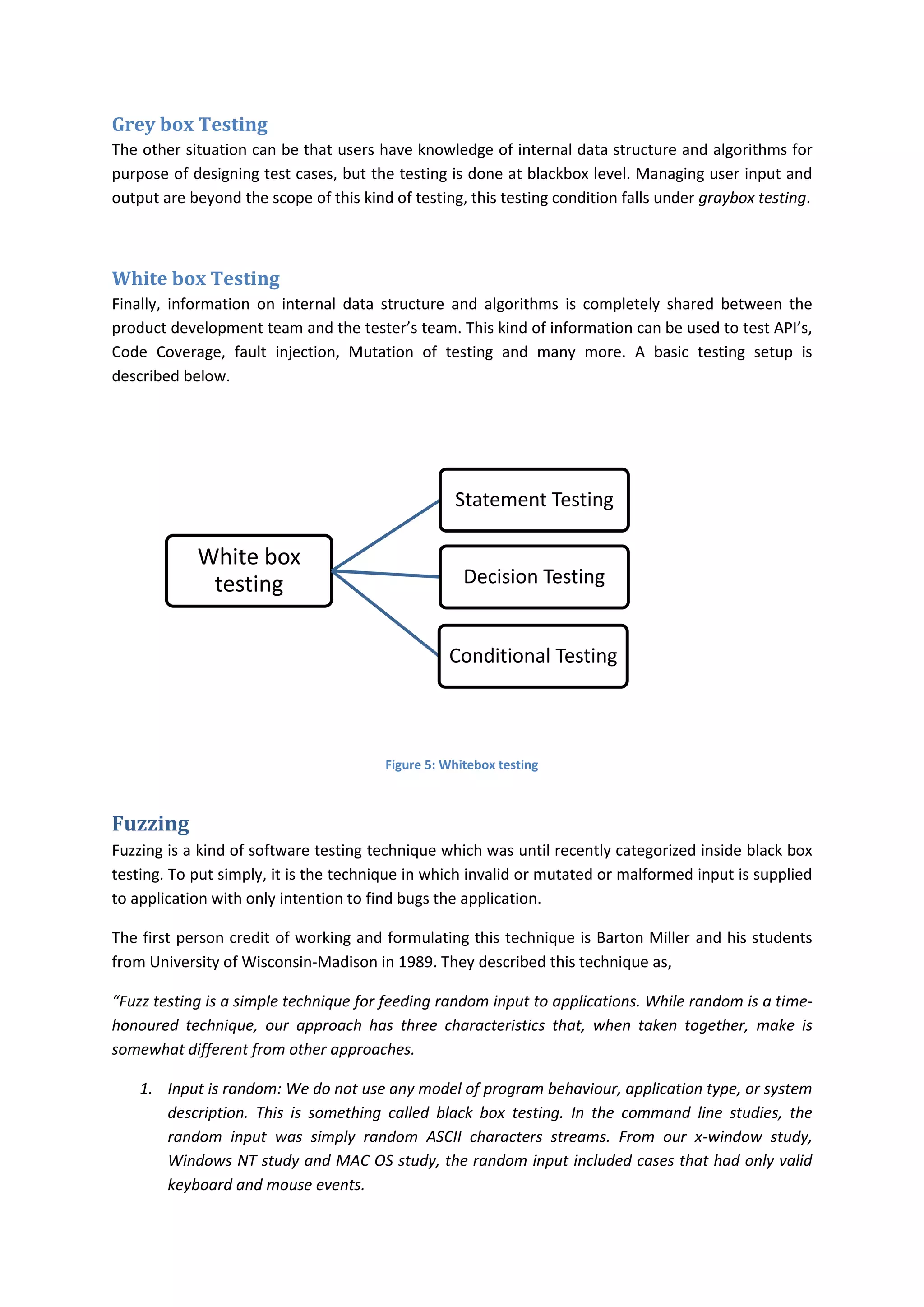 Grey box Testing
The other situation can be that users have knowledge of internal data structure and algorithms for
purpose of designing test cases, but the testing is done at blackbox level. Managing user input and
output are beyond the scope of this kind of testing, this testing condition falls under graybox testing.



White box Testing
Finally, information on internal data structure and algorithms is completely shared between the
product development team and the tester’s team. This kind of information can be used to test API’s,
Code Coverage, fault injection, Mutation of testing and many more. A basic testing setup is
described below.




                                                   Statement Testing

            White box
             testing                                 Decision Testing


                                                  Conditional Testing



                                        Figure 5: Whitebox testing



Fuzzing
Fuzzing is a kind of software testing technique which was until recently categorized inside black box
testing. To put simply, it is the technique in which invalid or mutated or malformed input is supplied
to application with only intention to find bugs the application.

The first person credit of working and formulating this technique is Barton Miller and his students
from University of Wisconsin-Madison in 1989. They described this technique as,

“Fuzz testing is a simple technique for feeding random input to applications. While random is a time-
honoured technique, our approach has three characteristics that, when taken together, make is
somewhat different from other approaches.

    1. Input is random: We do not use any model of program behaviour, application type, or system
       description. This is something called black box testing. In the command line studies, the
       random input was simply random ASCII characters streams. From our x-window study,
       Windows NT study and MAC OS study, the random input included cases that had only valid
       keyboard and mouse events.
 