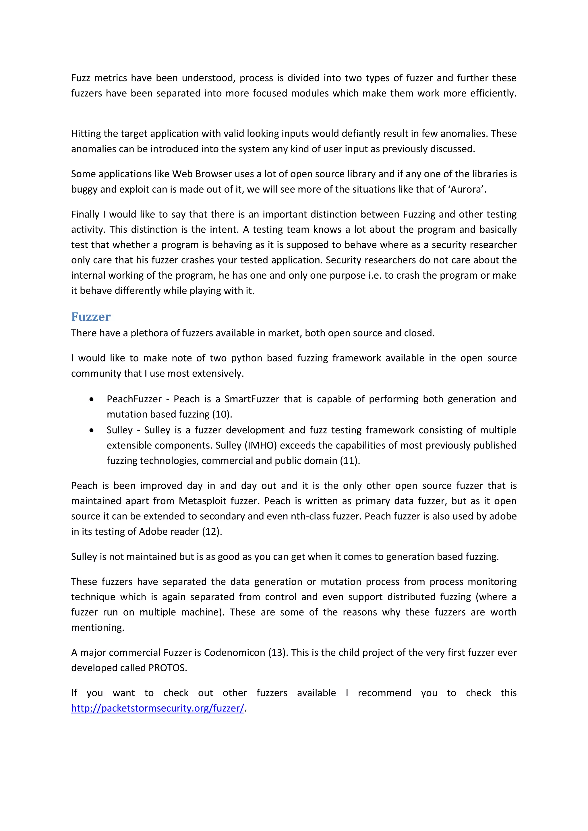 Fuzz metrics have been understood, process is divided into two types of fuzzer and further these
fuzzers have been separated into more focused modules which make them work more efficiently.


Hitting the target application with valid looking inputs would defiantly result in few anomalies. These
anomalies can be introduced into the system any kind of user input as previously discussed.

Some applications like Web Browser uses a lot of open source library and if any one of the libraries is
buggy and exploit can is made out of it, we will see more of the situations like that of ‘Aurora’.

Finally I would like to say that there is an important distinction between Fuzzing and other testing
activity. This distinction is the intent. A testing team knows a lot about the program and basically
test that whether a program is behaving as it is supposed to behave where as a security researcher
only care that his fuzzer crashes your tested application. Security researchers do not care about the
internal working of the program, he has one and only one purpose i.e. to crash the program or make
it behave differently while playing with it.

Fuzzer
There have a plethora of fuzzers available in market, both open source and closed.

I would like to make note of two python based fuzzing framework available in the open source
community that I use most extensively.

       PeachFuzzer - Peach is a SmartFuzzer that is capable of performing both generation and
        mutation based fuzzing (10).
       Sulley - Sulley is a fuzzer development and fuzz testing framework consisting of multiple
        extensible components. Sulley (IMHO) exceeds the capabilities of most previously published
        fuzzing technologies, commercial and public domain (11).

Peach is been improved day in and day out and it is the only other open source fuzzer that is
maintained apart from Metasploit fuzzer. Peach is written as primary data fuzzer, but as it open
source it can be extended to secondary and even nth-class fuzzer. Peach fuzzer is also used by adobe
in its testing of Adobe reader (12).

Sulley is not maintained but is as good as you can get when it comes to generation based fuzzing.

These fuzzers have separated the data generation or mutation process from process monitoring
technique which is again separated from control and even support distributed fuzzing (where a
fuzzer run on multiple machine). These are some of the reasons why these fuzzers are worth
mentioning.

A major commercial Fuzzer is Codenomicon (13). This is the child project of the very first fuzzer ever
developed called PROTOS.

If you want to check out other fuzzers available I recommend you to check this
http://packetstormsecurity.org/fuzzer/.
 