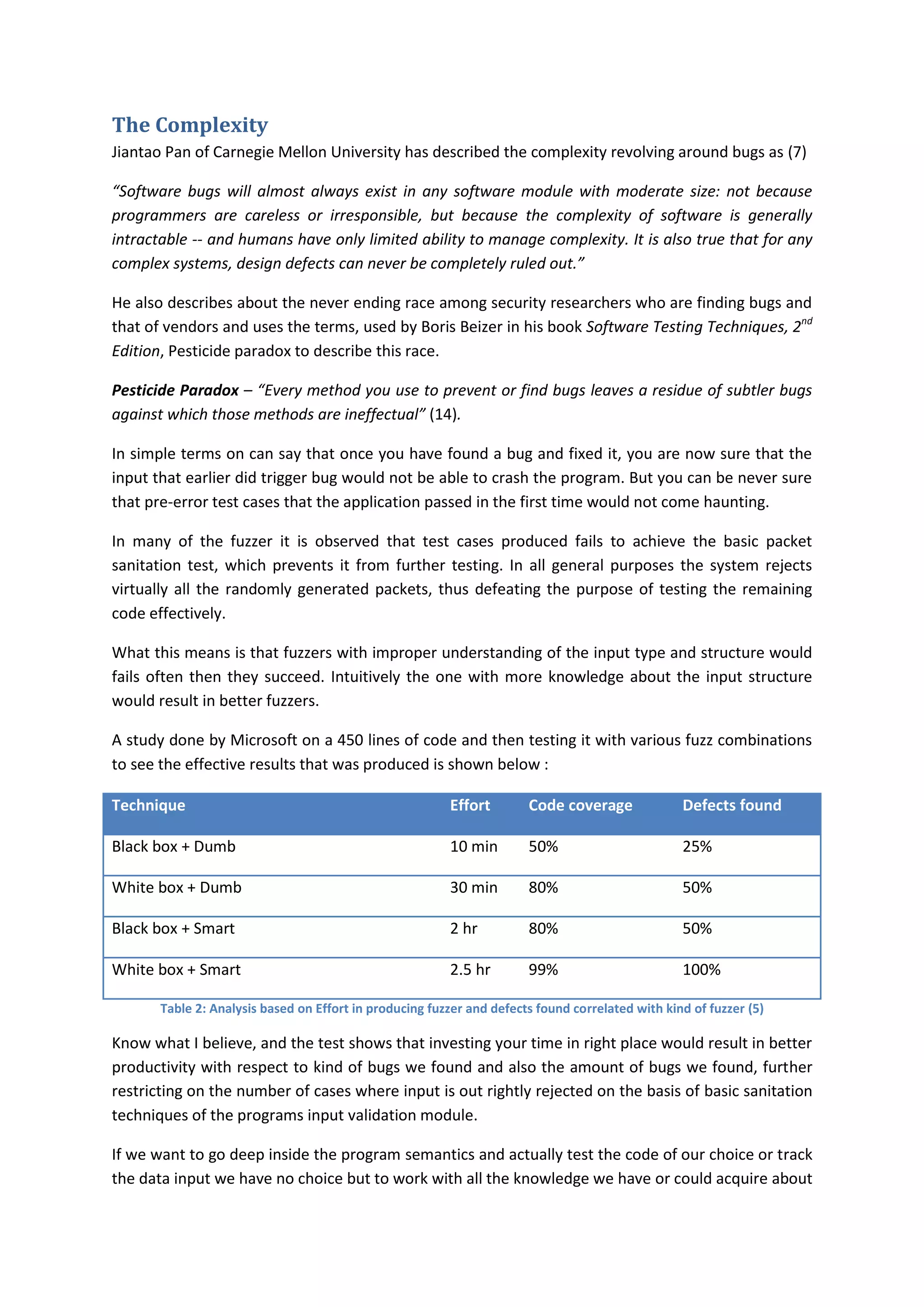 The Complexity
Jiantao Pan of Carnegie Mellon University has described the complexity revolving around bugs as (7)

“Software bugs will almost always exist in any software module with moderate size: not because
programmers are careless or irresponsible, but because the complexity of software is generally
intractable -- and humans have only limited ability to manage complexity. It is also true that for any
complex systems, design defects can never be completely ruled out.”

He also describes about the never ending race among security researchers who are finding bugs and
that of vendors and uses the terms, used by Boris Beizer in his book Software Testing Techniques, 2nd
Edition, Pesticide paradox to describe this race.

Pesticide Paradox – “Every method you use to prevent or find bugs leaves a residue of subtler bugs
against which those methods are ineffectual” (14).

In simple terms on can say that once you have found a bug and fixed it, you are now sure that the
input that earlier did trigger bug would not be able to crash the program. But you can be never sure
that pre-error test cases that the application passed in the first time would not come haunting.

In many of the fuzzer it is observed that test cases produced fails to achieve the basic packet
sanitation test, which prevents it from further testing. In all general purposes the system rejects
virtually all the randomly generated packets, thus defeating the purpose of testing the remaining
code effectively.

What this means is that fuzzers with improper understanding of the input type and structure would
fails often then they succeed. Intuitively the one with more knowledge about the input structure
would result in better fuzzers.

A study done by Microsoft on a 450 lines of code and then testing it with various fuzz combinations
to see the effective results that was produced is shown below :

Technique                                                Effort        Code coverage              Defects found

Black box + Dumb                                         10 min        50%                        25%

White box + Dumb                                         30 min        80%                        50%

Black box + Smart                                        2 hr          80%                        50%

White box + Smart                                        2.5 hr        99%                        100%

       Table 2: Analysis based on Effort in producing fuzzer and defects found correlated with kind of fuzzer (5)

Know what I believe, and the test shows that investing your time in right place would result in better
productivity with respect to kind of bugs we found and also the amount of bugs we found, further
restricting on the number of cases where input is out rightly rejected on the basis of basic sanitation
techniques of the programs input validation module.

If we want to go deep inside the program semantics and actually test the code of our choice or track
the data input we have no choice but to work with all the knowledge we have or could acquire about
 