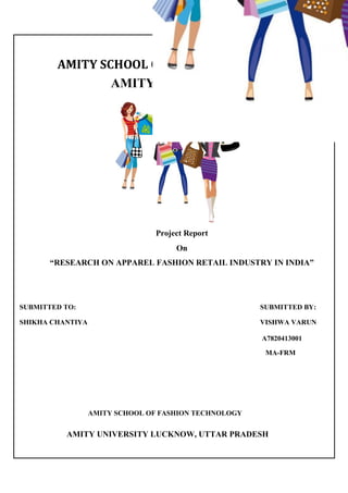 AMITY SCHOOL OF FASHION TECHNOLOGY
AMITY UNIVERSITY
Project Report
On
“RESEARCH ON APPAREL FASHION RETAIL INDUSTRY IN INDIA”
SUBMITTED TO: SUBMITTED BY:
SHIKHA CHANTIYA VISHWA VARUN
A7820413001
MA-FRM
AMITY SCHOOL OF FASHION TECHNOLOGY
AMITY UNIVERSITY LUCKNOW, UTTAR PRADESH
 