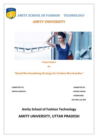 AMITY SCHOOL OF FASHION TECHNOLOGY
AMITY UNIVERSITY
Project Report
On
“Retail Merchandising Strategy for Fashion Merchandise”
SUBMITTED TO: SUBMITTED BY:
SHIKHA CHANTIYA VISHWA VARUN
A7820413001
MA-FRM, 2nd SEM
Amity School of Fashion Technology
AMITY UNIVERSITY, UTTAR PRADESH
 