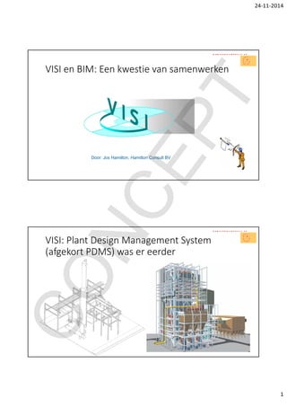 24‐11‐2014
1
VISI en BIM: Een kwestie van samenwerken
Door: Jos Hamilton, Hamilton Consult BV
VISI: Plant Design Management System 
(afgekort PDMS) was er eerder
CONCEPT
 