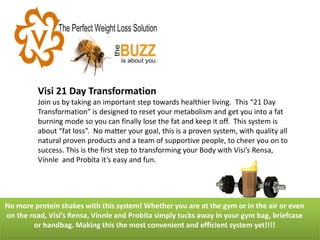 Visi 21 Day Transformation Join us by taking an important step towards healthier living. This “21 Day Transformation” is designed to reset your metabolism and get you into a fat burning mode so you can finally lose the fat and keep it off. This system is about “fat loss”. No matter your goal, this is a proven system, with quality all natural proven products and a team of supportive people, to cheer you on to success. This is the first step to transforming your Body with Vísi’s Rensa, Vínnle and Probíta it’s easy and fun. 
No more protein shakes with this system! Whether you are at the gym or in the air or even on the road, Vísi’s Rensa, Vínnle and Probíta simply tucks away in your gym bag, briefcase or handbag. Making this the most convenient and efficient system yet!!!!  