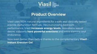 Product Overview
Viasil uses 100% natural ingredients for a safe and clinically tested
erectile dysfunction formula. Revolutionising bedroom
performance, Viasil increases energy levels, reawakens sexual
desire, supports hard powerful erections and extra stamina and
endurance.
Now even better than before thanks to the complementary Viasil -
Instant Erection Gel.
 