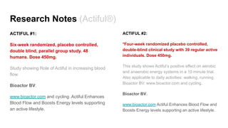 Research Notes (Actiful®)
ACTIFUL #1:
Six-week randomized, placebo controlled,
double blind, parallel group study. 48
humans. Dose 450mg.
Study showing Role of Actiful in increasing blood
flow.
Bioactor BV.
www.bioactor.com and cycling. Actiful Enhances
Blood Flow and Boosts Energy levels supporting
an active lifestyle.
ACTIFUL #2:
*Four-week randomized placebo controlled,
double-blind clinical study with 39 regular active
individuals. Dose 450mg.
This study shows Actiful’s positive effect on aerobic
and anaerobic energy systems in a 10 minute trial.
Also applicable to daily activities: walking, running
Bioactor BV. www.bioactor.com and cycling.
Bioactor BV.
www.bioactor.com Actiful Enhances Blood Flow and
Boosts Energy levels supporting an active lifestyle.
 