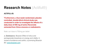 Research Notes (Actiful®)
ACTIFUL #3:
*Furthermore, a four-week randomized, placebo
controlled, double-blind clinical study was
conducted in order to investigate the effects of a
daily dose of 450 mg of active flavonoids
extracted from Citrus sinensis or maltodextrin.
Note: our dose is 750mg per tablet
J. Zolotarjova, Bioactor Effect of citrus and
pomegranate bioactives on energy and vitality: A
review of evidence and actiful, a promising Bioactor
BV. www.bioactor.com
 