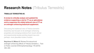 Research Notes (Tribulus Terrestris)
TRIBULUS TERRESTRIS #3:
A review to critically analyze and updated the
evidence supporting a role for TT as an aphrodisiac
and to reappraise the widely believed view of TT as
an androgen enhancing botanical supplement.
Discussing the traditional view of Tribulus terrestris
bioactivity was focused on its androgen enhancing
properties and emerging evidence from recent clinical
and experimental studies pointing toward new and,
perhaps, more plausible modes of action.
Neycheva V, Miteva V. Review Pro-sexual and
androgen enhancing effects of Tribulus terrestris L.: Fact
or Fiction Journal of Ethnopharmacology 179 (2016)
345–355
 