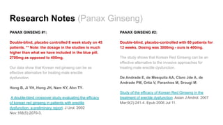 Research Notes (Panax Ginseng)
PANAX GINSENG #1:
Double-blind, placebo controlled 8 week study on 45
patients. ** Note: the dosage in the studies is much
higher than what we have included in the blue pill.
2700mg as opposed to 400mg.
Our data show that Korean red ginseng can be as
effective alternative for treating male erectile
dysfunction.
Hong B, Ji YH, Hong JH, Nam KY, Ahn TY.
A double-blind crossover study evaluating the efficacy
of korean red ginseng in patients with erectile
dysfunction: a preliminary report. J Urol. 2002
Nov;168(5):2070-3.
PANAX GINSENG #2:
Double-blind, placebo-controlled with 60 patients for
12 weeks. Dosing was 3000mg - ours is 400mg.
The study shows that Korean Red Ginseng can be an
effective alternative to the invasive approaches for
treating male erectile dysfunction.
De Andrade E, de Mesquita AA, Claro Jde A, de
Andrade PM, Ortiz V, Paranhos M, Srougi M.
Study of the efficacy of Korean Red Ginseng in the
treatment of erectile dysfunction. Asian J Androl. 2007
Mar;9(2):241-4. Epub 2006 Jul 11.
 