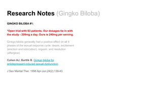 Research Notes (Gingko Biloba)
GINGKO BILOBA #1:
*Open trial with 63 patients. Our dosages tie in with
the study - 209mg a day. Ours is 240mg per serving.
Ginkgo biloba generally had a positive effect on all 4
phases of the sexual response cycle: desire, excitement
(erection and lubrication), orgasm, and resolution
(afterglow).
Cohen AJ, Bartlik B. Ginkgo biloba for
antidepressant-induced sexual dysfunction.
J Sex Marital Ther. 1998 Apr-Jun;24(2):139-43.
 