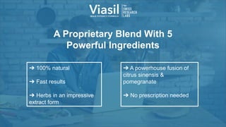 A Proprietary Blend With 5
Powerful Ingredients
➔ A powerhouse fusion of
citrus sinensis &
pomegranate
➔ No prescription needed
➔ 100% natural
➔ Fast results
➔ Herbs in an impressive
extract form
 
