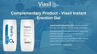 Complementary Product - Viasil Instant
Erection Gel
VIasil Instant Erection Gel increases blood
ﬂow for faster, fuller and stronger erections.
This fast-acting transdermal gel is absorbed
directly into the tissues of the penis to
instantly deliver powerful,
erection-enhancing ingredients right where
users need them, when they need them.
Learn more on Viasil.com.
 