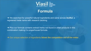 Formula
➔ We searched for powerful natural ingredients and came across Actiful, a
registered trade name with research backing.
➔ Plus our formula contains extract herbs not found in other products in this
combination making it a powerhouse formula.
➔ Our unique selection of ingredients blows the competition out of the water.
 