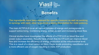 Benefits
The ingredients have been selected for specific reasons as well as working
in synergy with each other to provide a strong foundation for male potency.
The main ACTIFUL® is an all natural complex of orange and pomegranate to
support active living. Combining energy enhancement and increasing blood flow.
Clinical studies have investigated the effects of ACTIFUL® on blood flow and
power output separately. Results have shown that ACTIFUL® can improve blood
flow and increase the efficiency of energy production at the mitochondrial level.
This is a result of a direct action on Nitric Oxide levels promoting vasodilation and
a more efficient use of oxygen resulting in more ATP production.
 