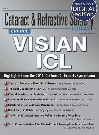 CHECK OUT OUR
Insert to
                                                                  DIGITAL
                                                                  edition

                                                                       January/February 2012




 Highlights from the 2011 ICL/Toric ICL Experts Symposium
        Standard Procedure, Exceptional Results - BY ROBERTO ZALDIVAR, MD

        The Next-Generation Visian ICL - BY KIMIYA SHIMIZU, MD, PHD

        Clinical Pearls for Implantation of the V4c - BY ERIK L. MERTENS, MD, FEBOPHTH

        Evolution of Indications for the Visian ICL - BY ALAA EL-DANASOURY, MD, FRCS

        Nighttime Vision With Low-Diopter ICL - BY GREGORY D. PARKHURST, MD

        Revolutions in Refractive Surgery - BY GEORGES BAIKOFF, MD

        The Visian ICL: A Less-Invasive Refractive Surgery Procedure
                                                        - BY JOSÉ F. ALFONSO, MD, PHD
        Toric ICL Implantation After CXL to Correct Ametropia in Keratoconic Eyes
                                                         - BY MOHAMED SHAFIK, MD, PHD
 
