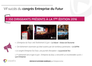 28
Vif succès du congrès Entreprise du Futur
« L’Entreprise du Futur crée l’événement à Lyon » La tribune – Acteurs de l’économie
« Cet évènement visionnaire qui était soutenu par de nombreux partenaires » Le GEPPIA
« Le congrès Entreprise Du Futur, une journée d’exception » Le journal de l’éco
« 1er événement de ce type à Lyon : Entreprise du futur, a rencontré un incontestable succès »
Lyon Entreprises
1 350 DIRIGEANTS PRÉSENTS À LA 1ÈRE ÉDITION 2016
 