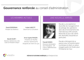 30
Gouvernance renforcée au conseil d’administration
UNE NOUVELLE ARRIVÉE
Daniel DERDERIAN :
Président de Axelliance
Pascale DUMAS :
Directrice Générale &
Vice Présidente - HP
France, diplômée de la
Sorbonne
Pascale a une expérience
diversifiée de management et
de pilotage des opérations
dans des environnements très
internationaux (HP, Lexmark,
Motorola) et pour des clients
très diversifiés (industriels en
particulier)
Pascale a témoigné de sa
passion pour la transformation
numérique en étant un acteur
engagé auprès de Visiativ pour
l’Entreprise du Futur
Benoît SOURY :
Directeur Général de La Vie
Claire et Président d’Apicil
Anne-Sophie PANSERI :
Présidente de Maviflex
Directeur Général de PIL
Dirigeante de Green On Lyon
LES MEMBRES ACTUELS
Hubert JARICOT :
Gérant de HLJ Consultants
 