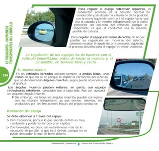 Para regular el espejo retrovisor izquierdo, el
                                                                         conductor sentado en la posición normal de
                                                                        conducción y sin desviar la cabeza de dicha posición,
                                                                       con la mano izquierda orientará el espejo hasta que
                                                                      vea la calzada y lo mínimo indispensable de la parte
 TRANSPARENTES DEL VEHÍCULO


                                                                      posterior del costado del vehículo, porque lo
 LA VISIBILIDAD - ELEMENTOS




                                                                     importante es que el conductor vea lo máximo
                                                                     posible de calzada.
                                                                   Para regular el espejo retrovisor derecho, de no ser
                                                                  posible su regulación sin moverse del asiento,
                                                                 conviene recabar la ayuda de otra persona, siguiendo
                                                                 el proceso descrito para el espejo retrovisor izquierdo.

                                     La regulación de los espejos ha de hacerse con el
                                   vehículo inmovilizado, antes de iniciar la marcha y, si
                                           es posible, en terreno llano y recto.

                              EL   ÁNGULO MUERTO
              En los vehículos cerrados quedan siempre, a ambos lados, unas
154
             zonas en que no se ve porque lo impide la carrocería del vehículo,
            que se denominarán ángulos muertos, según puede observarse en
           el gráfico.
       Los ángulos muertos pueden evitarse, en parte, con espejos
       retrovisores exteriores, colocados uno a cada lado. Aun así, quedará
       un pequeño ángulo muerto.
            Sin embargo, no todos los ángulos muertos pueden corregirse
            con los espejos retrovisores, ya que existen, además, los
            producidos por las limitaciones físicas del propio conductor.

     Utilización del espejo
     Se debe observar a través del espejo:
       Con frecuencia, porque lo que sucede detrás es muy
       cambiante y puede variar con gran rapidez.
       Con brevedad, es decir, sin entretenerse más de lo
       necesario en percibir lo que está detrás, porque no se
       puede descuidar lo que se tiene delante.


                                                    Manual del Conductor   Dirección General de Tráfico
 