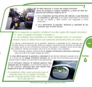 Se debe observar a través del espejo retrovisor.
                                   Antes de señalizar y realizar maniobras, y antes de abrir las
                                   puertas del vehículo o bajarse de él.
                                     Para comprobar qué hay detrás del vehículo, a qué distancia
                                     se encuentra y qué hace y así poder determinar el momento
                                     en que se puede y debe actuar con seguridad y evitar
                                     sorpresas.
                                     Para determinar la posición, distancia y velocidad de los
                                     vehículos que circulen detrás.


       De lo expuesto se pueden establecer las dos reglas del espejo retrovisor:
         “usar el espejo retrovisor a tiempo” y
        “no señalizar una maniobra sin haber utilizado antes el retrovisor”.
      Ambas cosas se deben hacer con suficiente antelación antes de actuar.
     El cálculo o determinación de la posición, distancia y velocidad de los vehículos que         155
     circulan detrás es fácil cuando todos los espejos retrovisores del vehículo son planos.
    La mayor parte de los retrovisores interiores son planos y situados cerca de los ojos
    del conductor, dando una imagen clara de la vía situada a sus espaldas.
         Sin embargo, algunos vehículos llevan espejos retrovisores exteriores convexos,
         para así cubrir un mayor ángulo de visión.
   Es más difícil apreciar la posición y velocidad de los demás vehículos cuando se les    tema
  ve a través de un espejo retrovisor convexo, por lo que será necesaria una cierta
  práctica para realizar con precisión esta apreciación.
 En el retrovisor convexo, el vehículo aparece más
                                                                                               6
 pequeño que en el plano y, precisamente porque se
ve más pequeño, parecerá que está mucho más
alejado de lo que en realidad lo está.

 El conductor debe tener presente que el
  vehículo visto en el espejo retrovisor
exterior convexo puede estar más cerca
           de lo que parece.
                           Manual del Conductor   Dirección General de Tráfico
 