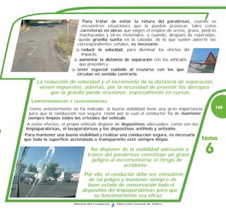 Para tratar de evitar la rotura del parabrisas, cuando se
                           encuentren situaciones que la puedan provocar, tales como
                           carreteras en obras que exigen el empleo de arena, grava, piedras
                          machacadas y otros materiales, o cuando, después de reparadas,
                          quede gravilla suelta en la calzada, de lo que suelen advertir las
                         correspondientes señales, es necesario:
                           reducir la velocidad, para disminuir los efectos del
                           impacto,
                          aumentar la distancia de separación con los vehículos
                          que preceden y
                         tener especial cuidado al cruzarse con los que
                         circulan en sentido contrario.
      La reducción de velocidad y el incremento de la distancia de separación,
       vienen impuestos, además, por la necesidad de prevenir los derrapes
            que la gravilla puede ocasionar, especialmente en curvas.
   LIMPIAPARABRISAS   Y LAVAPARABRISAS

    Como anteriormente se ha indicado, la buena visibilidad tiene una gran importancia       145
   para que la conducción sea segura, razón por la cual el conductor ha de mantener
   siempre limpios todos los cristales del vehículo.
  A estos efectos, el propio vehículo dispone de dispositivos adecuados, como son los
 limpiaparabrisas, el lavaparabrisas y los dispositivos antihielo y antivaho.
Para mantener una buena visibilidad y realizar una conducción segura, es necesario
que toda la superficie acristalada o transparente esté siempre limpia.               tema
                                 No disponer de la visibilidad adecuada a
                               través del parabrisas constituye un grave
                                                                                         6
                                 peligro al incrementarse el riesgo de
                                               accidente.
                             Por ello, el conductor debe ser consciente
                               de tal peligro y mantener siempre en
                               buen estado de conservación todo el
                            dispositivo del limpiaparabrisas para que
                                 su funcionamiento sea eficaz.
                        Manual del Conductor   Dirección General de Tráfico
 