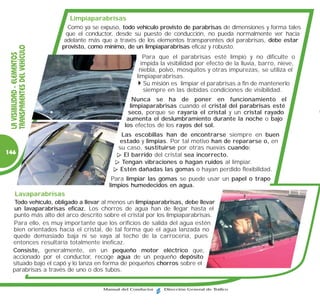 Limpiaparabrisas
                                 Como ya se expuso, todo vehículo provisto de parabrisas de dimensiones y forma tales
                                que el conductor, desde su puesto de conducción, no pueda normalmente ver hacia
                               adelante más que a través de los elementos transparentes del parabrisas, debe estar
                              provisto, como mínimo, de un limpiaparabrisas eficaz y robusto.
 TRANSPARENTES DEL VEHÍCULO
 LA VISIBILIDAD - ELEMENTOS




                                                             Para que el parabrisas esté limpio y no dificulte o
                                                            impida la visibilidad por efecto de la lluvia, barro, nieve,
                                                           niebla, polvo, mosquitos y otras impurezas, se utiliza el
                                                          limpiaparabrisas.
                                                             Su misión es limpiar el parabrisas a fin de mantenerlo
                                                             siempre en las debidas condiciones de visibilidad.
                                                        Nunca se ha de poner en funcionamiento el
                                                       limpiaparabrisas cuando el cristal del parabrisas esté
                                                       seco, porque se rayaría el cristal y un cristal rayado
                                                      aumenta el deslumbramiento durante la noche o bajo
                                                     los efectos de los rayos del sol.
                                                    Las escobillas han de encontrarse siempre en buen
                                                   estado y limpias. Por tal motivo han de repararse o, en
                                                   su caso, sustituirse por otras nuevas cuando:
146                                                  El barrido del cristal sea incorrecto.
                                                    Tengan vibraciones o hagan ruidos al limpiar.
                                                    Estén dañadas las gomas o hayan perdido flexibilidad.
                                                Para limpiar las gomas se puede usar un papel o trapo
                                               limpios humedecidos en agua.
      Lavaparabrisas
    Todo vehículo, obligado a llevar al menos un limpiaparabrisas, debe llevar
   un lavaparabrisas eficaz. Los chorros de agua han de llegar hasta el
   punto más alto del arco descrito sobre el cristal por los limpiaparabrisas.
   Para ello, es muy importante que los orificios de salida del agua estén
   bien orientados hacia el cristal, de tal forma que el agua lanzada no
   quede demasiado baja ni se vaya al techo de la carrocería, pues
   entonces resultaría totalmente ineficaz.
   Consiste, generalmente, en un pequeño motor eléctrico que,
   accionado por el conductor, recoge agua de un pequeño depósito
   situado bajo el capó y lo lanza en forma de pequeños chorros sobre el
   parabrisas a través de uno o dos tubos.


                                             Manual del Conductor   Dirección General de Tráfico
 