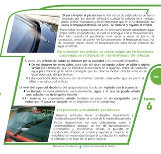 Si para limpiar el parabrisas en los casos de salpicaduras de barro
                                lanzadas por los demás vehículos cuando la calzada está mojada,
                               polvo, arena, mosquitos y otras impurezas que en él se depositan, se
                               usara el limpiaparabrisas en seco, se dañaría y rayaría el cristal.
                               Para evitar el rayado del cristal, es necesario lanzar abundante agua
                              limpia sobre el parabrisas, lo cual se consigue con el lavaparabrisas.
                             Por ello, cuando el parabrisas esté seco o sucio de barro, el
                             conductor, antes de poner en funcionamiento el limpiaparabrisas, ha
                            de accionar varias veces el lavaparabrisas para lanzar chorros de
                            agua al cristal.
                            Para orientar los orificios se deben seguir las instrucciones
                             contenidas en el Manual de mantenimiento del vehículo.
   A veces, los orificios de salida se obturan por la suciedad y es necesario limpiarlos.
        De no disponer de otros útiles, para salir del apuro se puede utilizar un alfiler u objeto
        similar para limpiarlos, que se introduce lo necesario en el agujero u orificio de salida del
        agua para hacerlo girar hasta conseguir que los chorros incidan directamente en el
        lugar adecuado del parabrisas.
      Esta operación debe hacerse con el máximo cuidado para evitar que se parta el                     147
      alfiler y se obture el orificio.
El nivel del agua del depósito del lavaparabrisas ha de ser vigilado con frecuencia.
      Su llenado se hará utilizando, exclusivamente, agua a la que se puede añadir
      una solución de detergente neutro.
     En invierno es conveniente añadir también un poco de anticongelante para
    evitar que el agua se congele en el depósito o en el parabrisas.
                                                                                                tema

                            Limpialuneta y lavaluneta posteriores                                 6
                            Algunos vehículos llevan instalados limpialuneta y
                           lavaluneta para limpiar el cristal de la ventanilla posterior.
                          Estos dispositivos no son obligatorios pero sí
                         recomendables porque, al ser de funcionamiento
                         automático y accionarse desde el puesto de
                        conducción, limpian el cristal y ayudan a mejorar la
                       visibilidad sin necesidad de que el conductor inmovilice
                       el vehículo y se baje de él para hacerlo.

                         Manual del Conductor    Dirección General de Tráfico
 