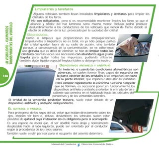 Limpiafaros y lavafaros
                                              Algunos vehículos también llevan instalados limpiafaros y lavafaros para limpiar los
                                             cristales de los faros.
                                            No son obligatorios, pero sí es recomendable mantener limpios los faros ya que el
  TRANSPARENTES DEL VEHÍCULO


                                           alcance y nitidez del haz luminoso sería mucho menor. Incluso podría producir
  LA VISIBILIDAD - ELEMENTOS



                                          deslumbramiento a los conductores de los vehículos que vienen de frente debido al
                                         efecto de reflexión de la luz, provocado por la suciedad del cristal.
                                        Observaciones:
                                       Como la limpieza que proporcionan los limpiaparabrisas,
                                     limpialunetas y limpiafaros no es total, no ya sólo porque partes
                                    del cristal quedan fuera de su radio de acción, sino también
                                   porque, a consecuencia de la contaminación, se va adheriendo
                                  una grasilla que es difícil de eliminar, se han de limpiar todos los
                                 cristales cuantas veces sea necesario con abundante agua y una
                                bayeta para quitar todas las impurezas, pudiendo utilizarse
                               también algún líquido especial limpiacristales o detergente neutro.
                                                             DISPOSITIVOS     ANTIHIELO Y ANTIVAHO
                                          En invierno, o cuando las condiciones atmosféricas son
                                          adversas, se suelen formar finas capas de escarcha en
148                                      la parte exterior de los cristales o se empañan con vaho
                                        en su parte interior, que impiden o dificultan la visibilidad.
                                       Para eliminar rápidamente la escarcha o el vaho o impedir
                                      que se formen, es necesario poner en funcionamiento los
                                      dispositivos antihielo o antivaho y orientar la entrada del aire
                                     caliente que penetra en el habitáculo hacia los cristales del
                                    parabrisas y de las ventanillas laterales.
    El cristal de la ventanilla posterior trasera, suele estar dotado de un
    dispositivo antihielo y antivaho independiente.
          EL               QUITASOL O PARASOL
       Para protegerse de los rayos del sol, evitar que incidan directamente sobre los
       ojos, impidan ver bien e, incluso, deslumbren, los vehículos suelen estar
       provistos de quitasol cuya instalación no es obligatoria pero sí aconsejable.
      Es una especie de visera que, al ser abatible hacia abajo y normalmente
      desplazable hacia el lado izquierdo, puede ser orientado por el conductor
      según la procedencia de los rayos solares.
      También suele existir parasol para el ocupante del asiento delantero.


                                                       Manual del Conductor    Dirección General de Tráfico
 