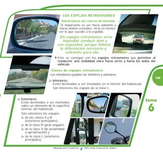 LOS ESPEJOS RETROVISORES
                            IMPORTANCIA      DEL ESPEJO RETROVISOR
                           Si importante es ver hacia adelante y
                           hacia ambos costados, no lo es menos
                          ver lo que sucede a la espalda.
                          Sin espejos retrovisores sería
                            imposible conducir bien y
                         con seguridad, porque faltaría
                          la información necesaria y
                              suficiente para ello.
                         Esto se consigue con los espejos retrovisores que permiten al
                         conductor una visibilidad clara hacia atrás y hacia los lados del
                         vehículo.

                     Clases de espejos retrovisores
                    Los retrovisores pueden ser interiores y exteriores.
                                                                                             149
                      Interiores:
                      Están destinados a ser instalados en el interior del habitáculo.
                      Son interiores los espejos de la clase I.


Exteriores:
Están destinados a ser montados
                                                                                         tema
sobre un elemento de la superficie
exterior del habitáculo.
Son exteriores los espejos:
                                                                                         6
   de las clases II y III
   (exteriores principales),
   de la clase IV (gran angular),
   de la clase V (de proximidad
   o aproximación) y
   de la clase L (exteriores
   principales).

                      Manual del Conductor    Dirección General de Tráfico
 
