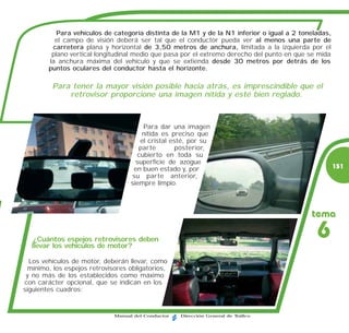 Para vehículos de categoría distinta de la M1 y de la N1 inferior o igual a 2 toneladas,
          el campo de visión deberá ser tal que el conductor pueda ver al menos una parte de
         carretera plana y horizontal de 3,50 metros de anchura, limitada a la izquierda por el
         plano vertical longitudinal medio que pasa por el extremo derecho del punto en que se mida
        la anchura máxima del vehículo y que se extienda desde 30 metros por detrás de los
        puntos oculares del conductor hasta el horizonte.

         Para tener la mayor visión posible hacia atrás, es imprescindible que el
             retrovisor proporcione una imagen nítida y esté bien reglado.



                                       Para dar una imagen
                                       nítida es preciso que
                                      el cristal esté, por su
                                      parte        posterior,
                                     cubierto en toda su
                                     superficie de azogue
                                    en buen estado y, por                                             151
                                   su parte anterior,
                                   siempre limpio.



                                                                                            tema

   ¿Cuántos espejos retrovisores deben
  llevar los vehículos de motor?
                                                                                              6
  Los vehículos de motor, deberán llevar, como
 mínimo, los espejos retrovisores obligatorios,
 y no más de los establecidos como máximo
con carácter opcional, que se indican en los
siguientes cuadros:


                             Manual del Conductor   Dirección General de Tráfico
 