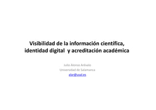 Visibilidad de la información científica, 
identidad digital y acreditación académica 
Julio Alonso Arévalo 
Universidad de Salamanca 
alar@usal.es 
 