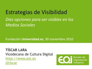 Estrategias de Visibilidad
Diez opciones para ser visibles en los
Medios Sociales


Fundación Universidad.es, 30 noviembre 2010


TÍSCAR LARA
Vicedecana de Cultura Digital
http://www.eoi.es
@tiscar
 