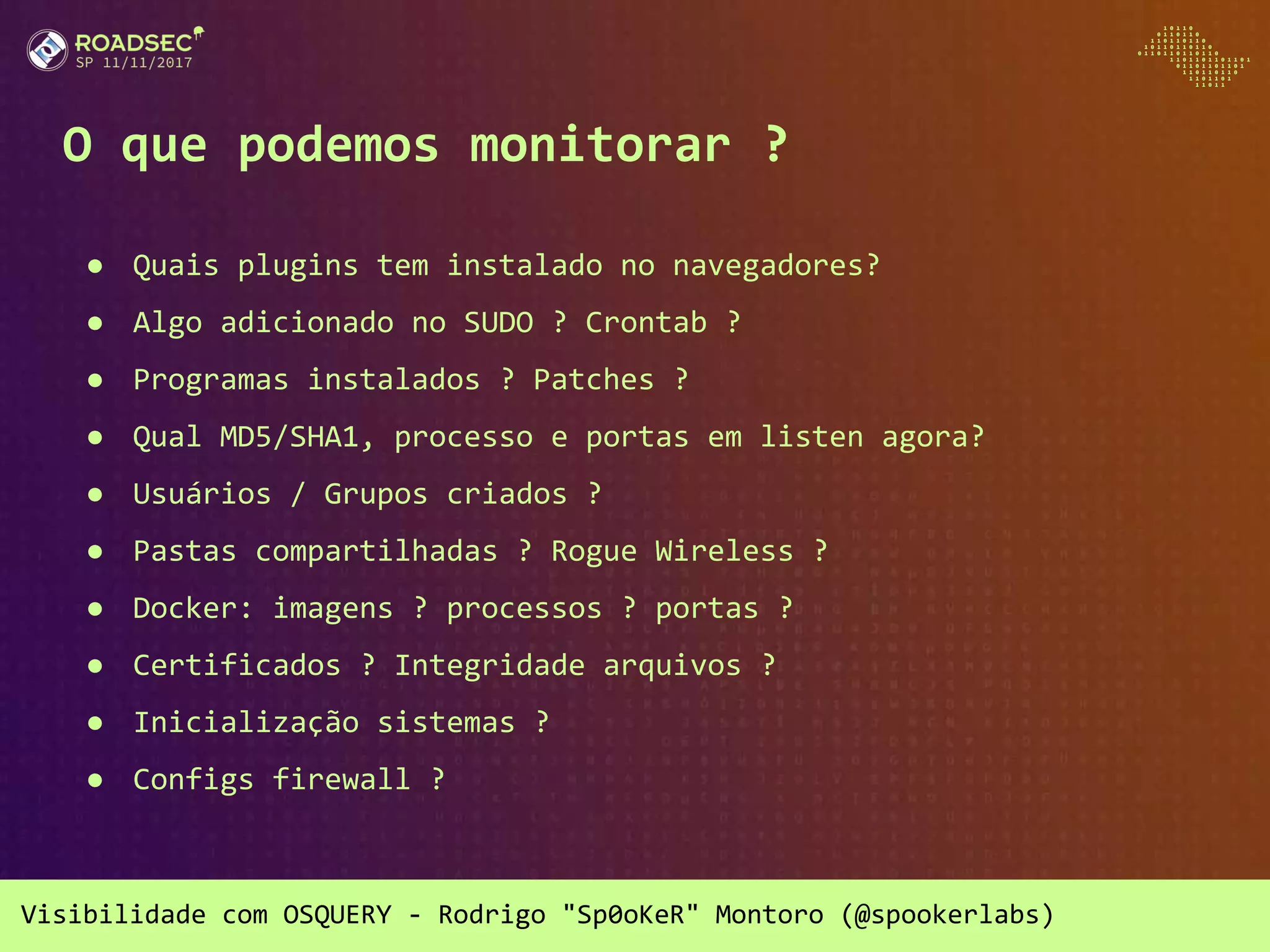 Visibilidade com OSQUERY - Rodrigo "Sp0oKeR" Montoro (@spookerlabs)
O que podemos monitorar ?
● Quais plugins tem instalado no navegadores?
● Algo adicionado no SUDO ? Crontab ?
● Programas instalados ? Patches ?
● Qual MD5/SHA1, processo e portas em listen agora?
● Usuários / Grupos criados ?
● Pastas compartilhadas ? Rogue Wireless ?
● Docker: imagens ? processos ? portas ?
● Certificados ? Integridade arquivos ?
● Inicialização sistemas ?
● Configs firewall ?
 