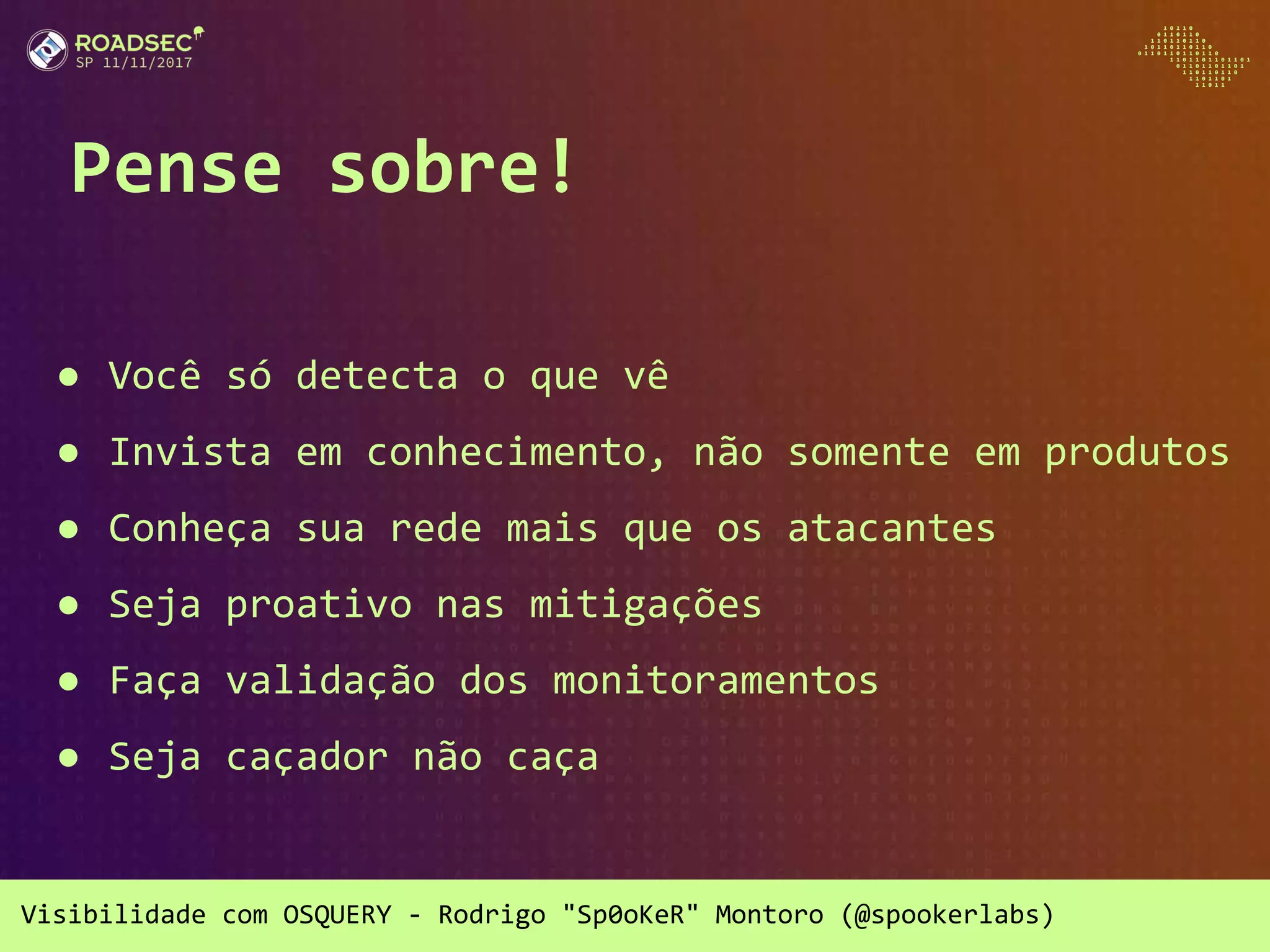 Visibilidade com OSQUERY - Rodrigo "Sp0oKeR" Montoro (@spookerlabs)
Pense sobre!
● Você só detecta o que vê
● Invista em conhecimento, não somente em produtos
● Conheça sua rede mais que os atacantes
● Seja proativo nas mitigações
● Faça validação dos monitoramentos
● Seja caçador não caça
 