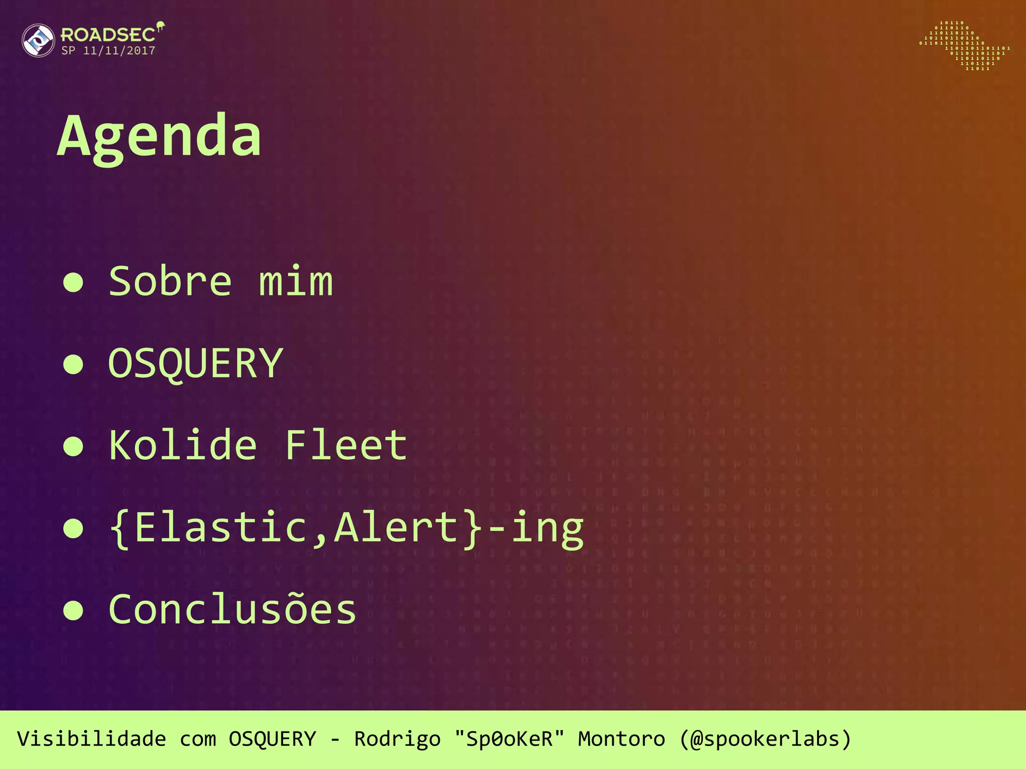 Visibilidade com OSQUERY - Rodrigo "Sp0oKeR" Montoro (@spookerlabs)
Agenda
● Sobre mim
● OSQUERY
● Kolide Fleet
● {Elastic,Alert}-ing
● Conclusões
 