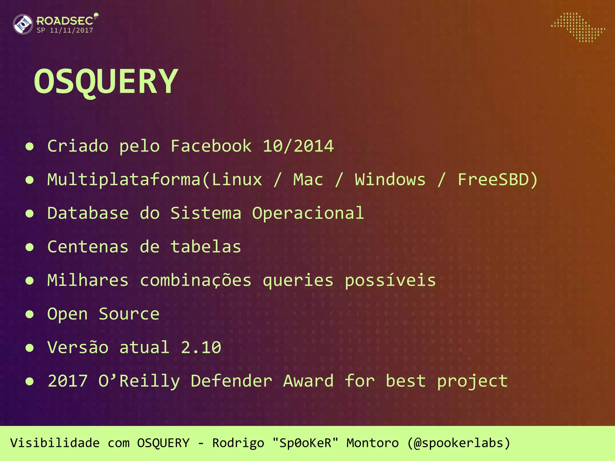 Visibilidade com OSQUERY - Rodrigo "Sp0oKeR" Montoro (@spookerlabs)
OSQUERY
● Criado pelo Facebook 10/2014
● Multiplataforma(Linux / Mac / Windows / FreeSBD)
● Database do Sistema Operacional
● Centenas de tabelas
● Milhares combinações queries possíveis
● Open Source
● Versão atual 2.10
● 2017 O’Reilly Defender Award for best project
 