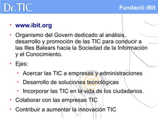 Fundació iBit

•   www.ibit.org
•   Organismo del Govern dedicado al análisis,
    desarrollo y promoción de las TIC para conducir a
    las Illes Balears hacia la Sociedad de la Información
    y el Conocimiento.
•   Ejes:
    •   Acercar las TIC a empresas y administraciones
    •   Desarrollo de soluciones tecnológicas
    •   Incorporar las TIC en la vida de los ciudadanos.
•   Colaborar con las empresas TIC
•   Contribuir a aumentar la innovación TIC
 