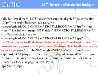 ALT: Descripción de las imágnes


<div id="attachment_1878" class="wp-caption alignleft" style="width:
109px"><a href="http://drtic.ibit.org/wp-
content/uploads/2012/09/FIRMADIGITALECOFIRMA1.jpg"><img
class="size-full wp-image-1878" title="FIRMADIGITALECOFIRMA"
src="http://drtic.ibit.org/wp-
content/uploads/2012/09/FIRMADIGITALECOFIRMA1.jpg"
alt="Ejemplo de huella de firma digital en un pdf firmado por varias
instituciones y pymes con la plataforma Ecofirma. Esta huella aparece en
todas las páginas." width="99" height="400" /></a><p class="wp-
caption-text">Ejemplo de huella de firma digital en un pdf firmado por
varias instituciones y pymes con la plataforma Ecofirma. Esta huella
aparece en todas las páginas.</p></div>
<p>&nbsp;</p>
 