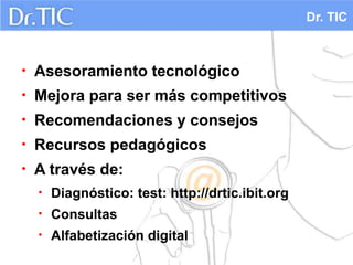 Dr. TIC



•   Asesoramiento tecnológico
•   Mejora para ser más competitivos
•   Recomendaciones y consejos
•   Recursos pedagógicos
•   A través de:
    •   Diagnóstico: test: http://drtic.ibit.org
    •   Consultas
    •   Alfabetización digital
 